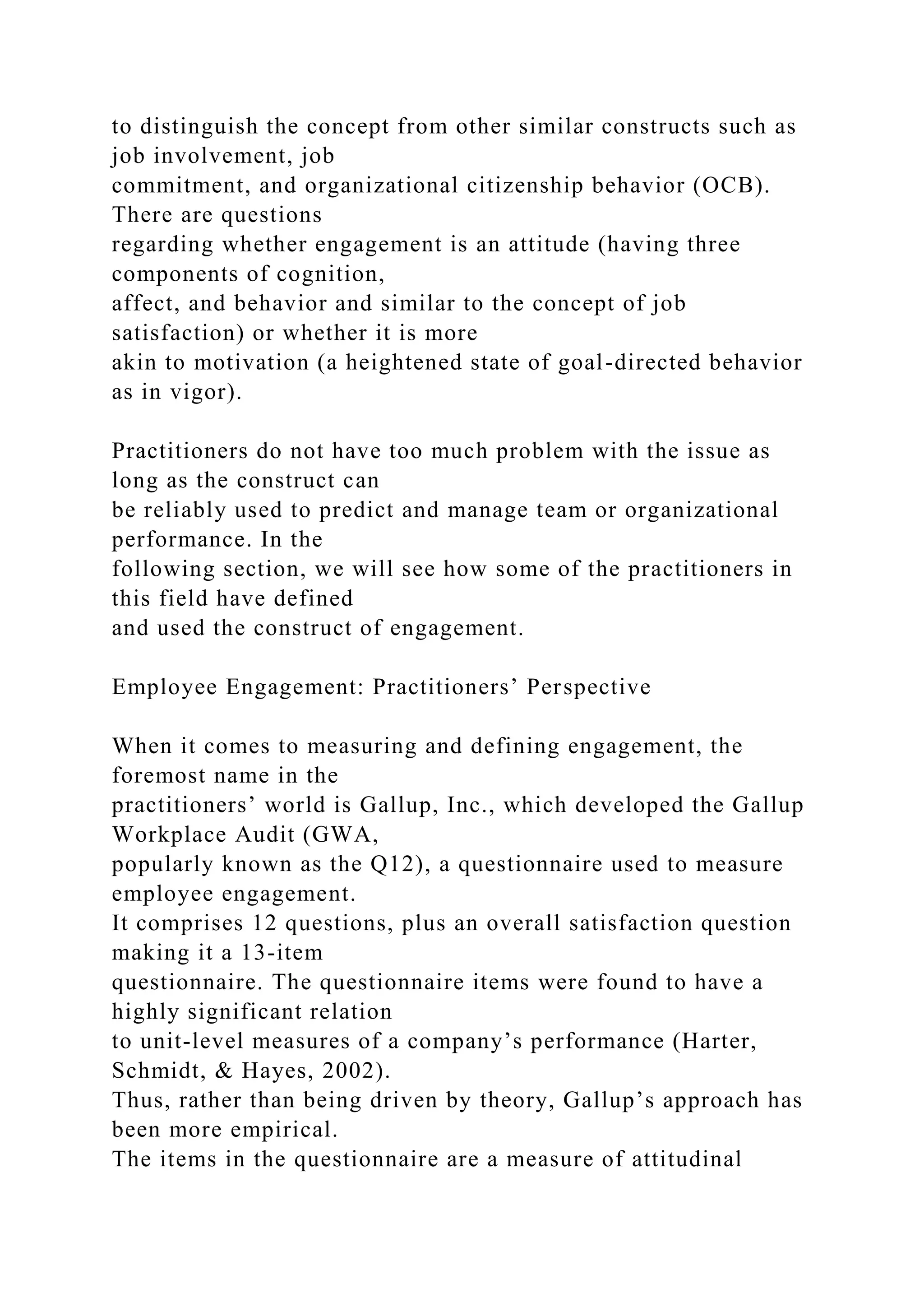 to distinguish the concept from other similar constructs such as
job involvement, job
commitment, and organizational citizenship behavior (OCB).
There are questions
regarding whether engagement is an attitude (having three
components of cognition,
affect, and behavior and similar to the concept of job
satisfaction) or whether it is more
akin to motivation (a heightened state of goal-directed behavior
as in vigor).
Practitioners do not have too much problem with the issue as
long as the construct can
be reliably used to predict and manage team or organizational
performance. In the
following section, we will see how some of the practitioners in
this field have defined
and used the construct of engagement.
Employee Engagement: Practitioners’ Perspective
When it comes to measuring and defining engagement, the
foremost name in the
practitioners’ world is Gallup, Inc., which developed the Gallup
Workplace Audit (GWA,
popularly known as the Q12), a questionnaire used to measure
employee engagement.
It comprises 12 questions, plus an overall satisfaction question
making it a 13-item
questionnaire. The questionnaire items were found to have a
highly significant relation
to unit-level measures of a company’s performance (Harter,
Schmidt, & Hayes, 2002).
Thus, rather than being driven by theory, Gallup’s approach has
been more empirical.
The items in the questionnaire are a measure of attitudinal
 