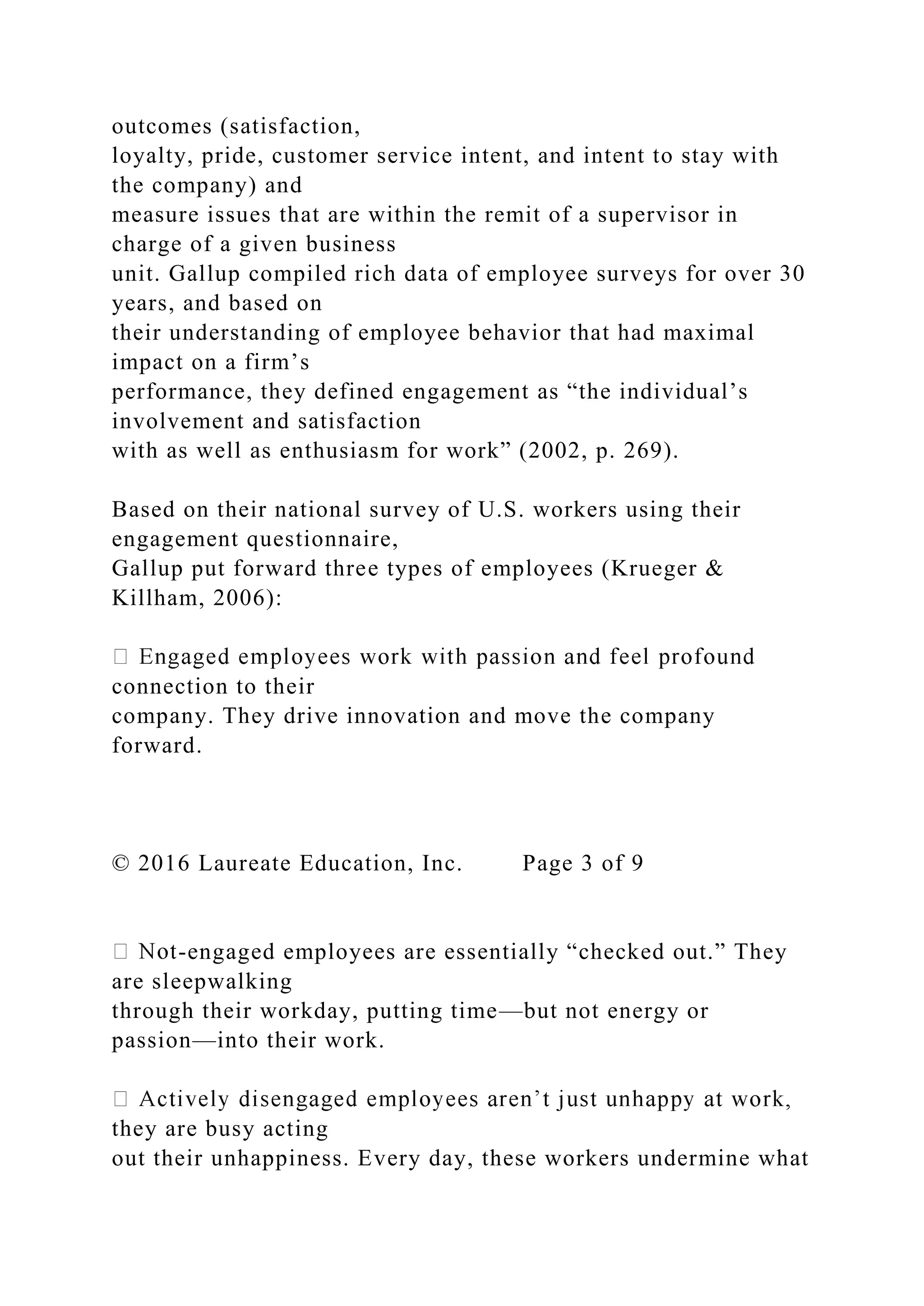 outcomes (satisfaction,
loyalty, pride, customer service intent, and intent to stay with
the company) and
measure issues that are within the remit of a supervisor in
charge of a given business
unit. Gallup compiled rich data of employee surveys for over 30
years, and based on
their understanding of employee behavior that had maximal
impact on a firm’s
performance, they defined engagement as “the individual’s
involvement and satisfaction
with as well as enthusiasm for work” (2002, p. 269).
Based on their national survey of U.S. workers using their
engagement questionnaire,
Gallup put forward three types of employees (Krueger &
Killham, 2006):
connection to their
company. They drive innovation and move the company
forward.
© 2016 Laureate Education, Inc. Page 3 of 9
-engaged employees are essentially “checked out.” They
are sleepwalking
through their workday, putting time—but not energy or
passion—into their work.
they are busy acting
out their unhappiness. Every day, these workers undermine what
 