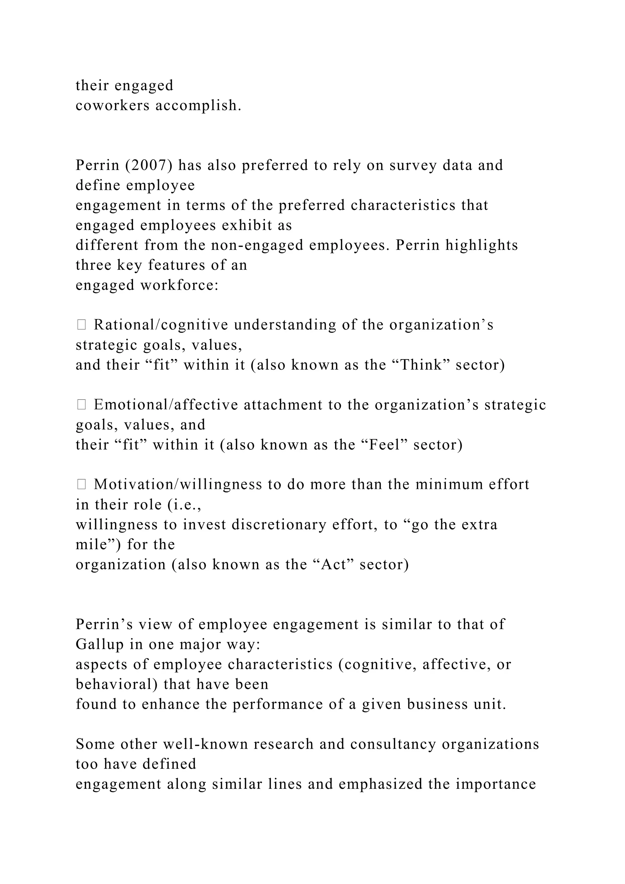 their engaged
coworkers accomplish.
Perrin (2007) has also preferred to rely on survey data and
define employee
engagement in terms of the preferred characteristics that
engaged employees exhibit as
different from the non-engaged employees. Perrin highlights
three key features of an
engaged workforce:
strategic goals, values,
and their “fit” within it (also known as the “Think” sector)
ffective attachment to the organization’s strategic
goals, values, and
their “fit” within it (also known as the “Feel” sector)
in their role (i.e.,
willingness to invest discretionary effort, to “go the extra
mile”) for the
organization (also known as the “Act” sector)
Perrin’s view of employee engagement is similar to that of
Gallup in one major way:
aspects of employee characteristics (cognitive, affective, or
behavioral) that have been
found to enhance the performance of a given business unit.
Some other well-known research and consultancy organizations
too have defined
engagement along similar lines and emphasized the importance
 