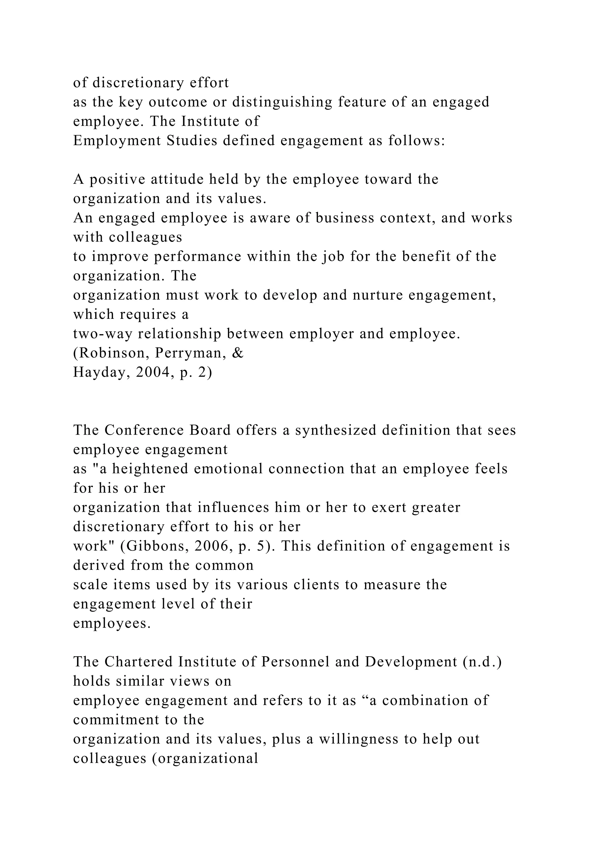 of discretionary effort
as the key outcome or distinguishing feature of an engaged
employee. The Institute of
Employment Studies defined engagement as follows:
A positive attitude held by the employee toward the
organization and its values.
An engaged employee is aware of business context, and works
with colleagues
to improve performance within the job for the benefit of the
organization. The
organization must work to develop and nurture engagement,
which requires a
two-way relationship between employer and employee.
(Robinson, Perryman, &
Hayday, 2004, p. 2)
The Conference Board offers a synthesized definition that sees
employee engagement
as "a heightened emotional connection that an employee feels
for his or her
organization that influences him or her to exert greater
discretionary effort to his or her
work" (Gibbons, 2006, p. 5). This definition of engagement is
derived from the common
scale items used by its various clients to measure the
engagement level of their
employees.
The Chartered Institute of Personnel and Development (n.d.)
holds similar views on
employee engagement and refers to it as “a combination of
commitment to the
organization and its values, plus a willingness to help out
colleagues (organizational
 