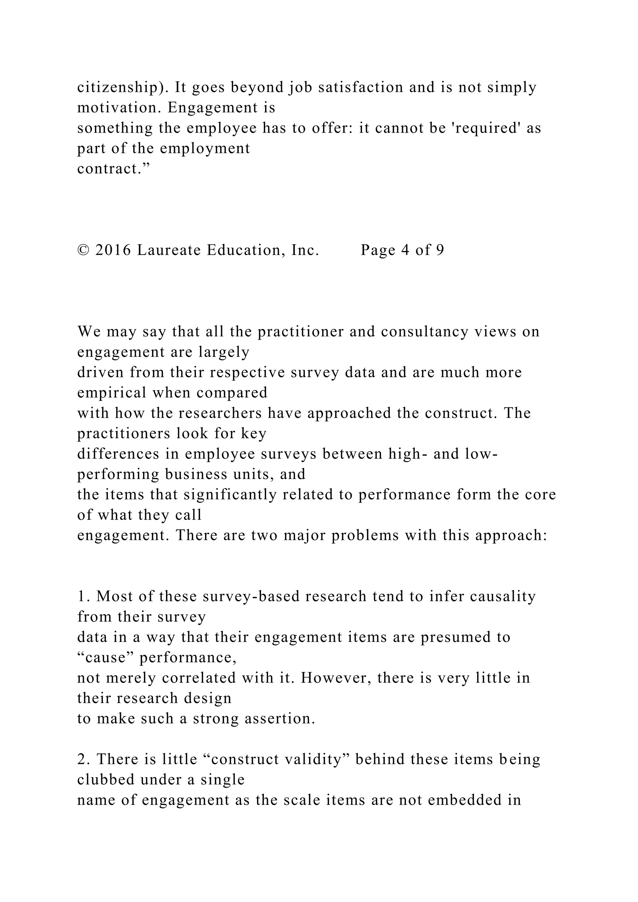 citizenship). It goes beyond job satisfaction and is not simply
motivation. Engagement is
something the employee has to offer: it cannot be 'required' as
part of the employment
contract.”
© 2016 Laureate Education, Inc. Page 4 of 9
We may say that all the practitioner and consultancy views on
engagement are largely
driven from their respective survey data and are much more
empirical when compared
with how the researchers have approached the construct. The
practitioners look for key
differences in employee surveys between high- and low-
performing business units, and
the items that significantly related to performance form the core
of what they call
engagement. There are two major problems with this approach:
1. Most of these survey-based research tend to infer causality
from their survey
data in a way that their engagement items are presumed to
“cause” performance,
not merely correlated with it. However, there is very little in
their research design
to make such a strong assertion.
2. There is little “construct validity” behind these items being
clubbed under a single
name of engagement as the scale items are not embedded in
 