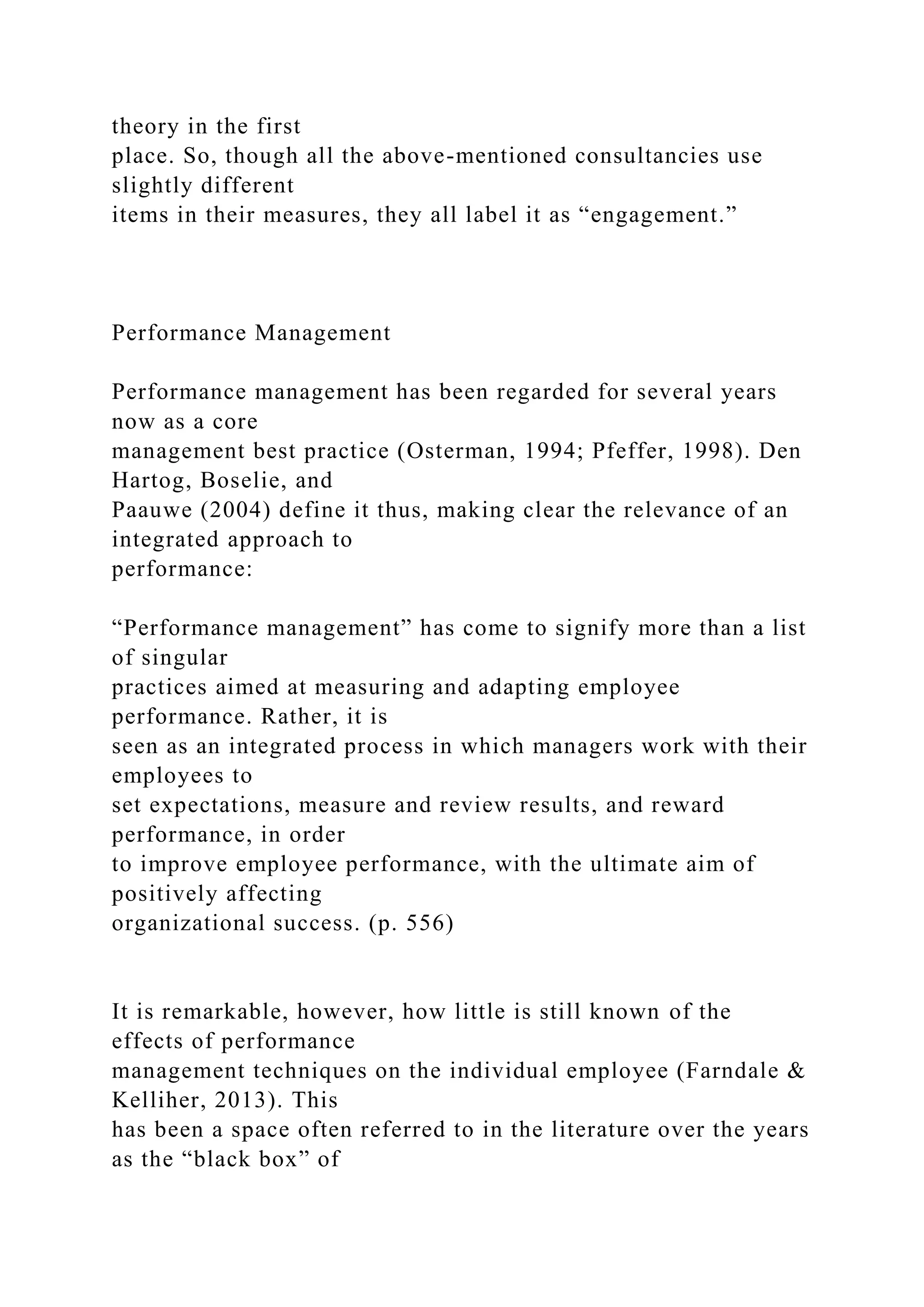 theory in the first
place. So, though all the above-mentioned consultancies use
slightly different
items in their measures, they all label it as “engagement.”
Performance Management
Performance management has been regarded for several years
now as a core
management best practice (Osterman, 1994; Pfeffer, 1998). Den
Hartog, Boselie, and
Paauwe (2004) define it thus, making clear the relevance of an
integrated approach to
performance:
“Performance management” has come to signify more than a list
of singular
practices aimed at measuring and adapting employee
performance. Rather, it is
seen as an integrated process in which managers work with their
employees to
set expectations, measure and review results, and reward
performance, in order
to improve employee performance, with the ultimate aim of
positively affecting
organizational success. (p. 556)
It is remarkable, however, how little is still known of the
effects of performance
management techniques on the individual employee (Farndale &
Kelliher, 2013). This
has been a space often referred to in the literature over the years
as the “black box” of
 