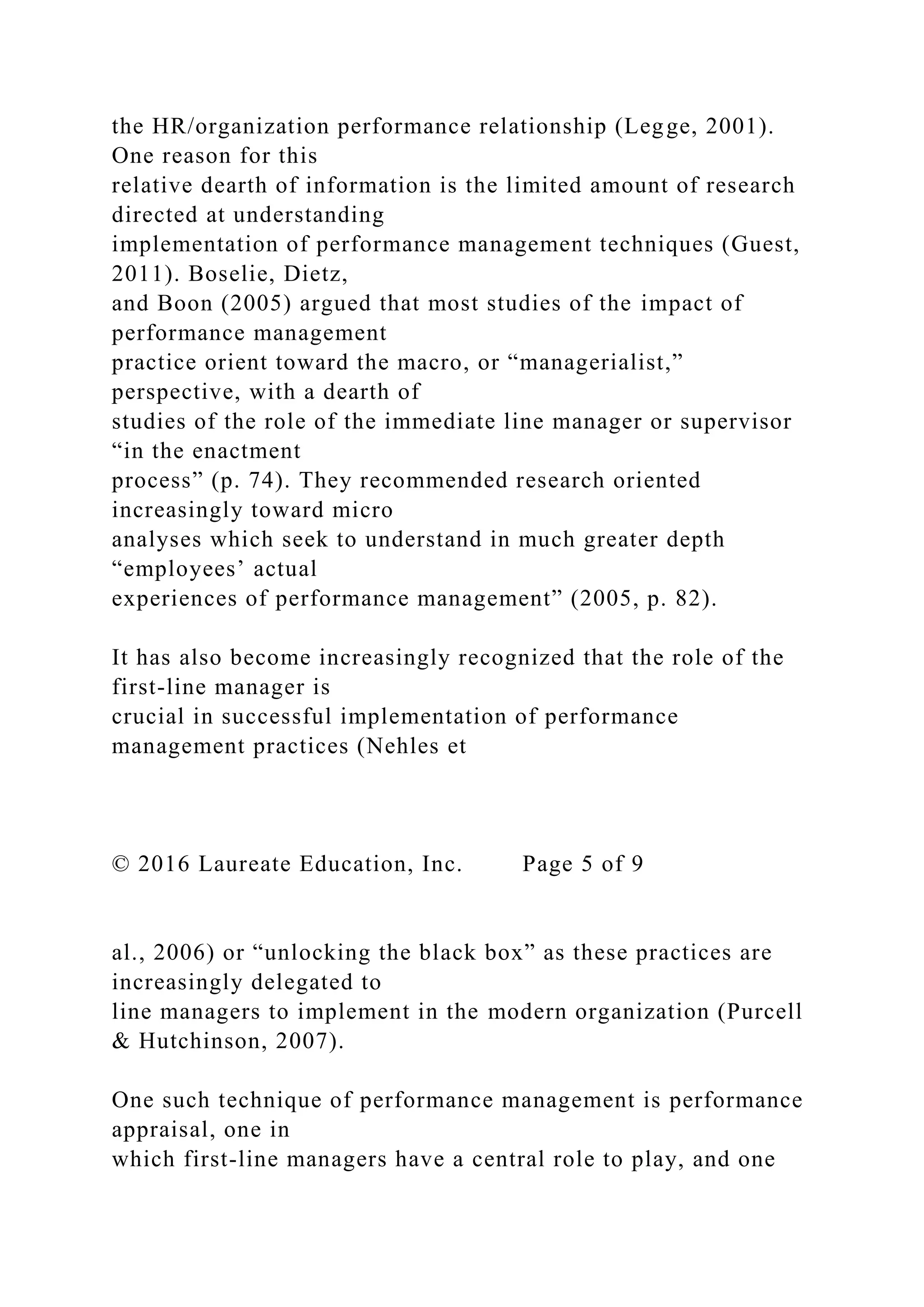 the HR/organization performance relationship (Legge, 2001).
One reason for this
relative dearth of information is the limited amount of research
directed at understanding
implementation of performance management techniques (Guest,
2011). Boselie, Dietz,
and Boon (2005) argued that most studies of the impact of
performance management
practice orient toward the macro, or “managerialist,”
perspective, with a dearth of
studies of the role of the immediate line manager or supervisor
“in the enactment
process” (p. 74). They recommended research oriented
increasingly toward micro
analyses which seek to understand in much greater depth
“employees’ actual
experiences of performance management” (2005, p. 82).
It has also become increasingly recognized that the role of the
first-line manager is
crucial in successful implementation of performance
management practices (Nehles et
© 2016 Laureate Education, Inc. Page 5 of 9
al., 2006) or “unlocking the black box” as these practices are
increasingly delegated to
line managers to implement in the modern organization (Purcell
& Hutchinson, 2007).
One such technique of performance management is performance
appraisal, one in
which first-line managers have a central role to play, and one
 