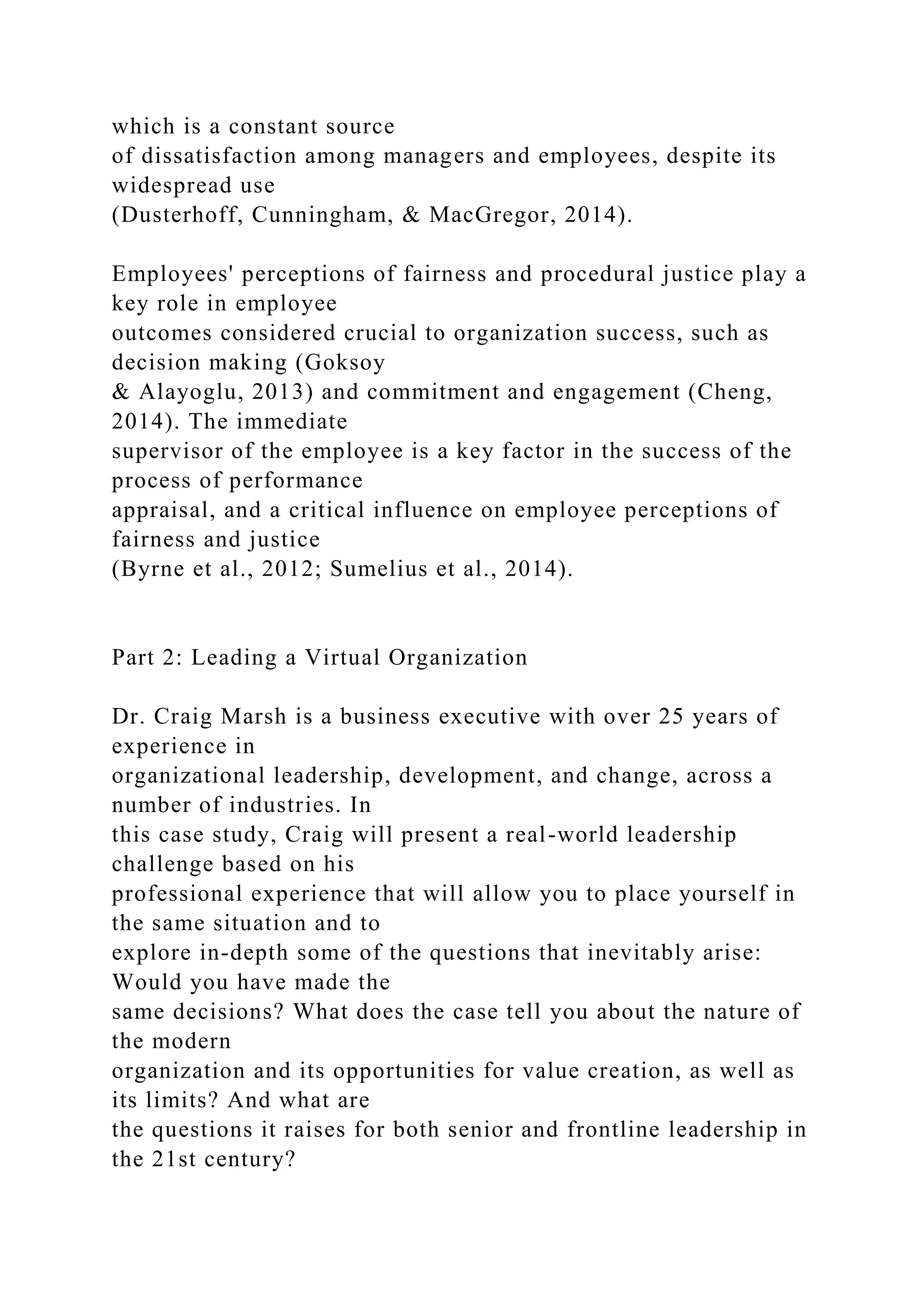 which is a constant source
of dissatisfaction among managers and employees, despite its
widespread use
(Dusterhoff, Cunningham, & MacGregor, 2014).
Employees' perceptions of fairness and procedural justice play a
key role in employee
outcomes considered crucial to organization success, such as
decision making (Goksoy
& Alayoglu, 2013) and commitment and engagement (Cheng,
2014). The immediate
supervisor of the employee is a key factor in the success of the
process of performance
appraisal, and a critical influence on employee perceptions of
fairness and justice
(Byrne et al., 2012; Sumelius et al., 2014).
Part 2: Leading a Virtual Organization
Dr. Craig Marsh is a business executive with over 25 years of
experience in
organizational leadership, development, and change, across a
number of industries. In
this case study, Craig will present a real-world leadership
challenge based on his
professional experience that will allow you to place yourself in
the same situation and to
explore in-depth some of the questions that inevitably arise:
Would you have made the
same decisions? What does the case tell you about the nature of
the modern
organization and its opportunities for value creation, as well as
its limits? And what are
the questions it raises for both senior and frontline leadership in
the 21st century?
 