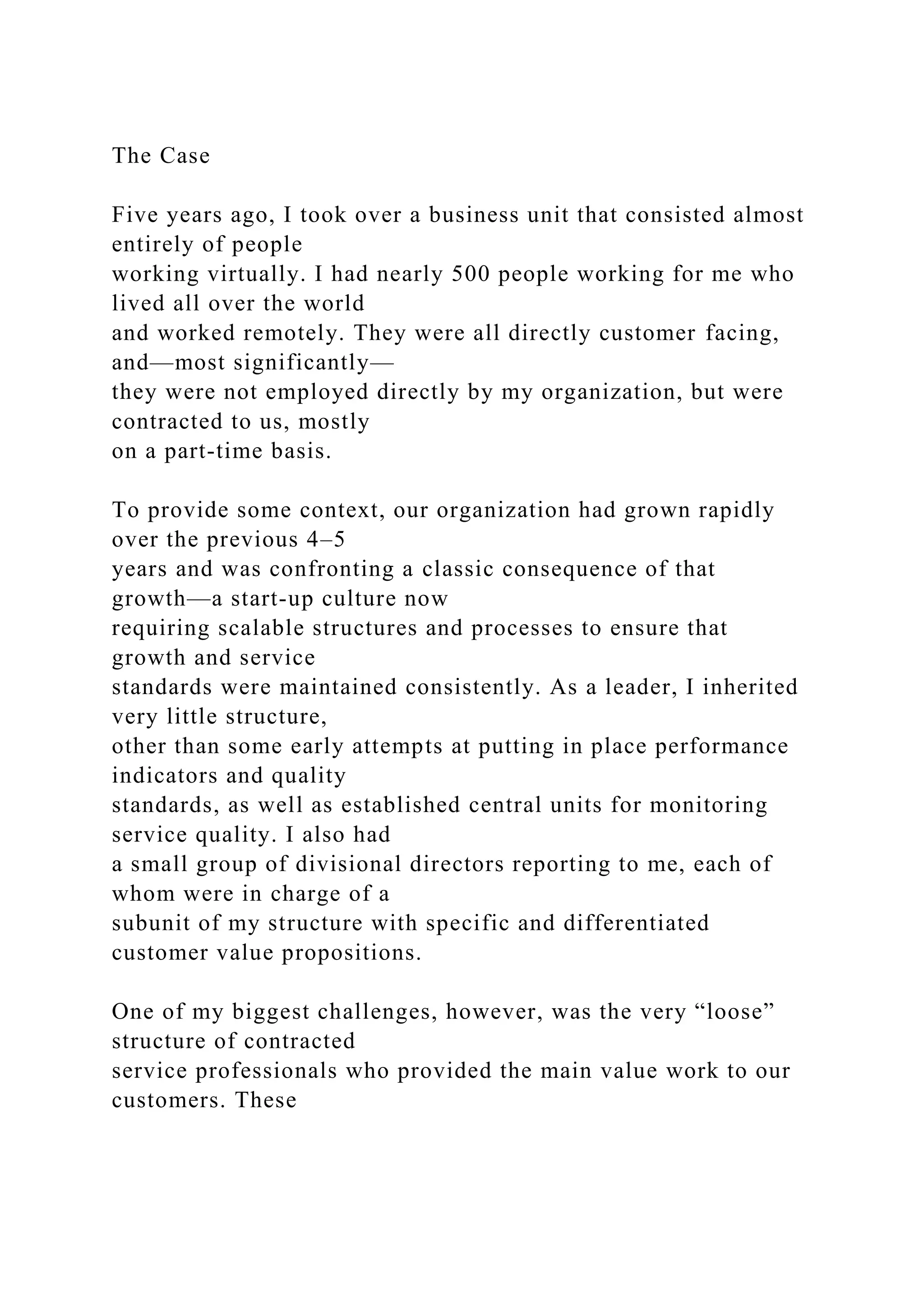 The Case
Five years ago, I took over a business unit that consisted almost
entirely of people
working virtually. I had nearly 500 people working for me who
lived all over the world
and worked remotely. They were all directly customer facing,
and—most significantly—
they were not employed directly by my organization, but were
contracted to us, mostly
on a part-time basis.
To provide some context, our organization had grown rapidly
over the previous 4–5
years and was confronting a classic consequence of that
growth—a start-up culture now
requiring scalable structures and processes to ensure that
growth and service
standards were maintained consistently. As a leader, I inherited
very little structure,
other than some early attempts at putting in place performance
indicators and quality
standards, as well as established central units for monitoring
service quality. I also had
a small group of divisional directors reporting to me, each of
whom were in charge of a
subunit of my structure with specific and differentiated
customer value propositions.
One of my biggest challenges, however, was the very “loose”
structure of contracted
service professionals who provided the main value work to our
customers. These
 