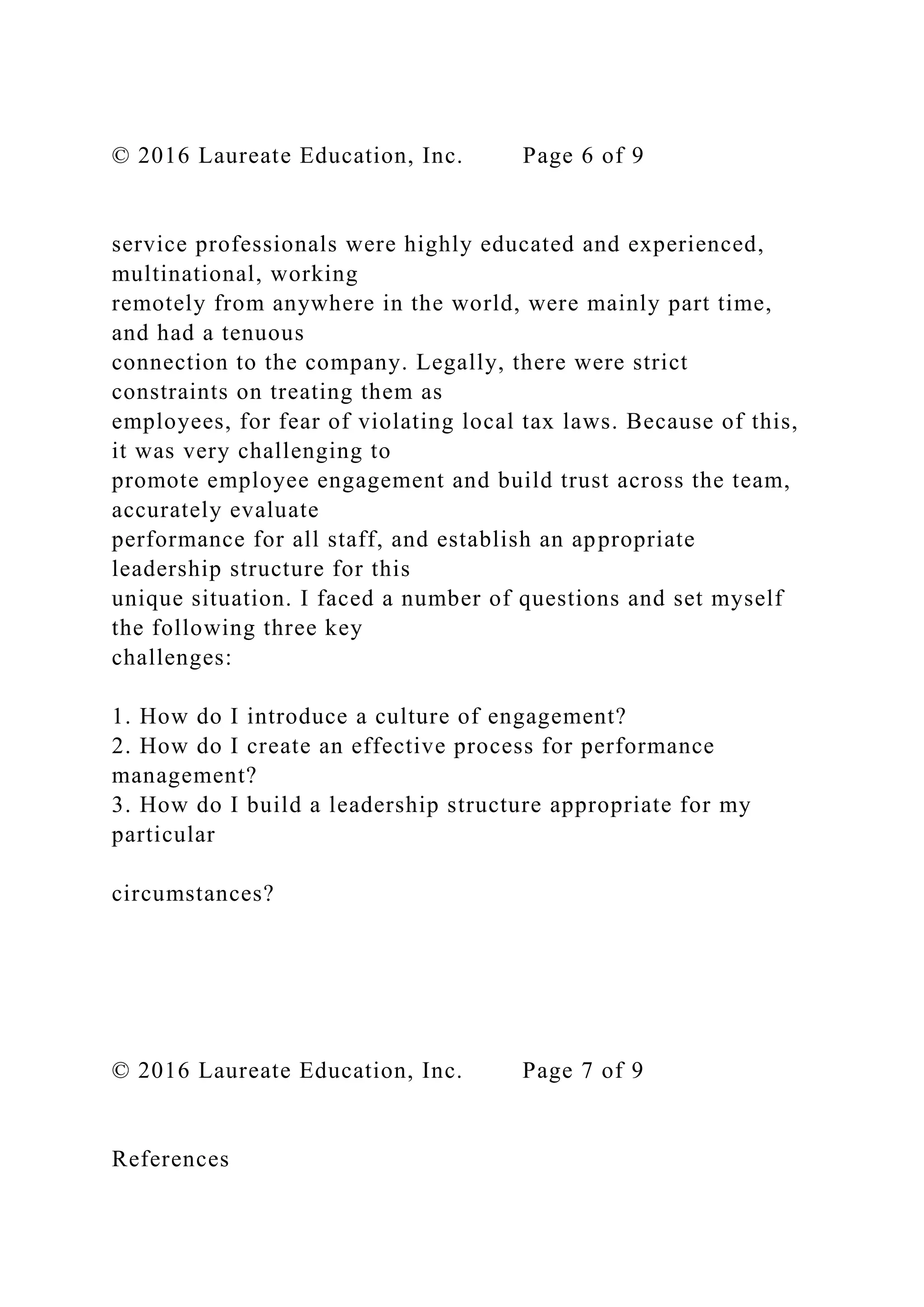 © 2016 Laureate Education, Inc. Page 6 of 9
service professionals were highly educated and experienced,
multinational, working
remotely from anywhere in the world, were mainly part time,
and had a tenuous
connection to the company. Legally, there were strict
constraints on treating them as
employees, for fear of violating local tax laws. Because of this,
it was very challenging to
promote employee engagement and build trust across the team,
accurately evaluate
performance for all staff, and establish an appropriate
leadership structure for this
unique situation. I faced a number of questions and set myself
the following three key
challenges:
1. How do I introduce a culture of engagement?
2. How do I create an effective process for performance
management?
3. How do I build a leadership structure appropriate for my
particular
circumstances?
© 2016 Laureate Education, Inc. Page 7 of 9
References
 