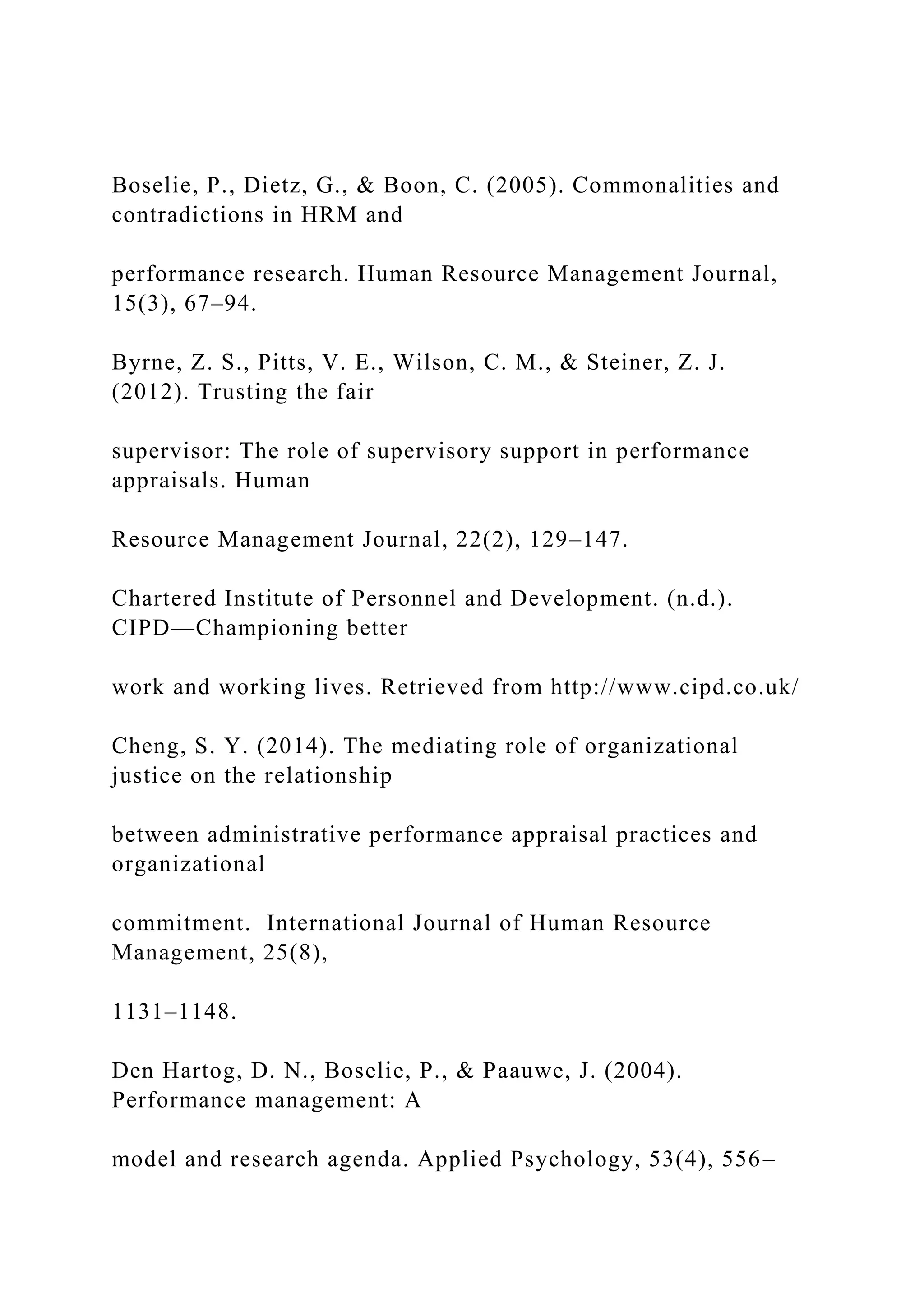 Boselie, P., Dietz, G., & Boon, C. (2005). Commonalities and
contradictions in HRM and
performance research. Human Resource Management Journal,
15(3), 67–94.
Byrne, Z. S., Pitts, V. E., Wilson, C. M., & Steiner, Z. J.
(2012). Trusting the fair
supervisor: The role of supervisory support in performance
appraisals. Human
Resource Management Journal, 22(2), 129–147.
Chartered Institute of Personnel and Development. (n.d.).
CIPD—Championing better
work and working lives. Retrieved from http://www.cipd.co.uk/
Cheng, S. Y. (2014). The mediating role of organizational
justice on the relationship
between administrative performance appraisal practices and
organizational
commitment. International Journal of Human Resource
Management, 25(8),
1131–1148.
Den Hartog, D. N., Boselie, P., & Paauwe, J. (2004).
Performance management: A
model and research agenda. Applied Psychology, 53(4), 556–
 