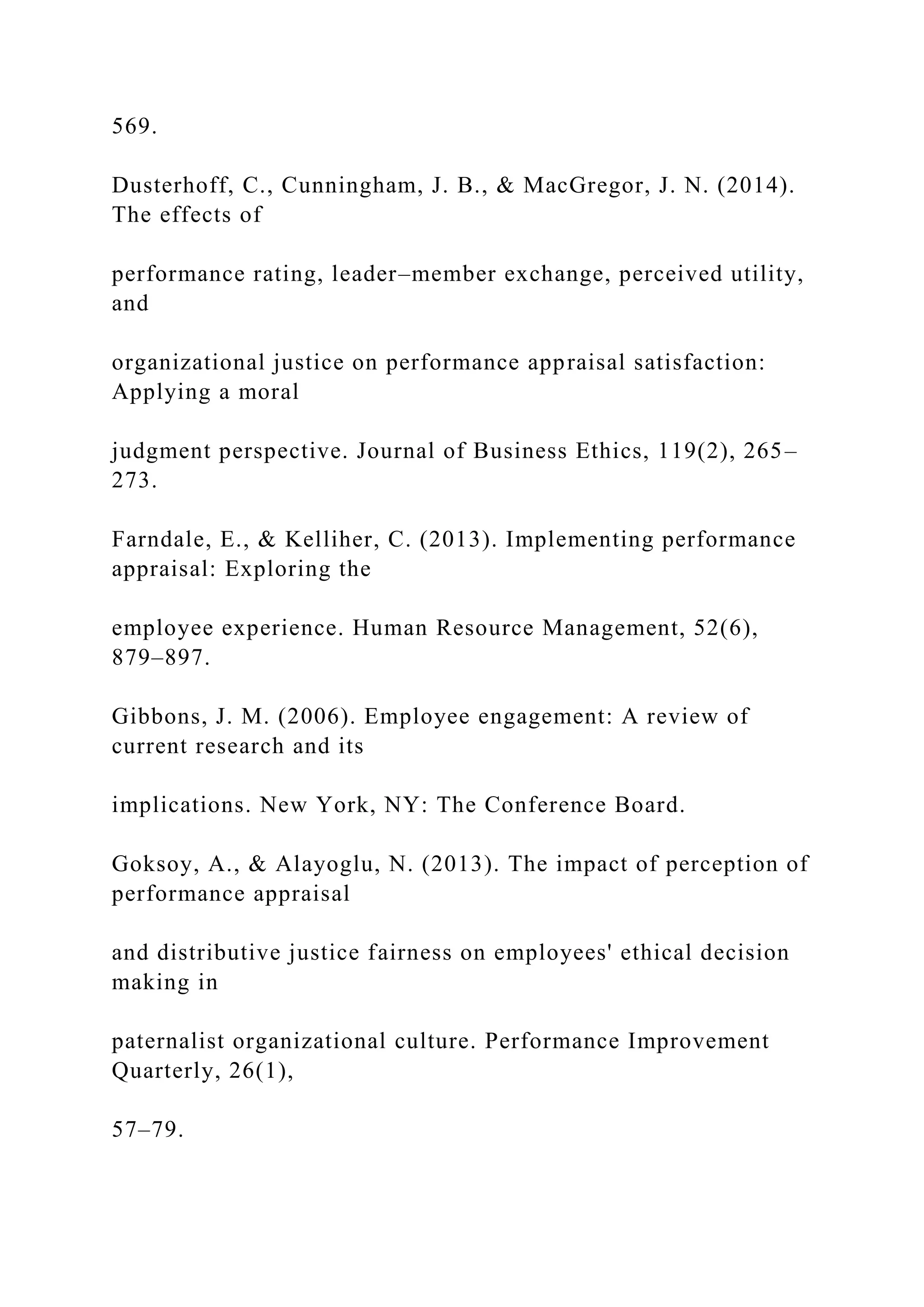 569.
Dusterhoff, C., Cunningham, J. B., & MacGregor, J. N. (2014).
The effects of
performance rating, leader–member exchange, perceived utility,
and
organizational justice on performance appraisal satisfaction:
Applying a moral
judgment perspective. Journal of Business Ethics, 119(2), 265–
273.
Farndale, E., & Kelliher, C. (2013). Implementing performance
appraisal: Exploring the
employee experience. Human Resource Management, 52(6),
879–897.
Gibbons, J. M. (2006). Employee engagement: A review of
current research and its
implications. New York, NY: The Conference Board.
Goksoy, A., & Alayoglu, N. (2013). The impact of perception of
performance appraisal
and distributive justice fairness on employees' ethical decision
making in
paternalist organizational culture. Performance Improvement
Quarterly, 26(1),
57–79.
 