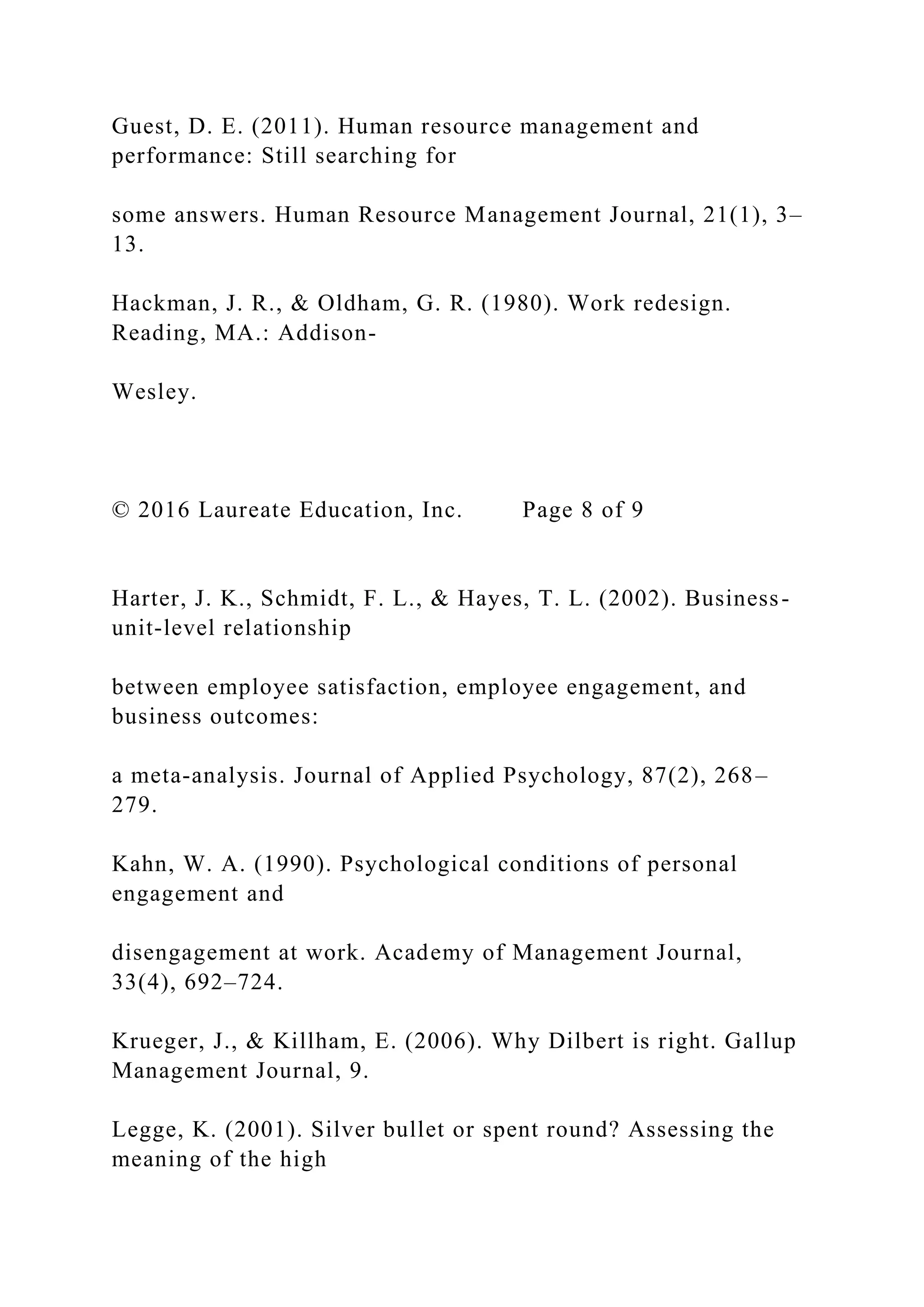 Guest, D. E. (2011). Human resource management and
performance: Still searching for
some answers. Human Resource Management Journal, 21(1), 3–
13.
Hackman, J. R., & Oldham, G. R. (1980). Work redesign.
Reading, MA.: Addison-
Wesley.
© 2016 Laureate Education, Inc. Page 8 of 9
Harter, J. K., Schmidt, F. L., & Hayes, T. L. (2002). Business-
unit-level relationship
between employee satisfaction, employee engagement, and
business outcomes:
a meta-analysis. Journal of Applied Psychology, 87(2), 268–
279.
Kahn, W. A. (1990). Psychological conditions of personal
engagement and
disengagement at work. Academy of Management Journal,
33(4), 692–724.
Krueger, J., & Killham, E. (2006). Why Dilbert is right. Gallup
Management Journal, 9.
Legge, K. (2001). Silver bullet or spent round? Assessing the
meaning of the high
 