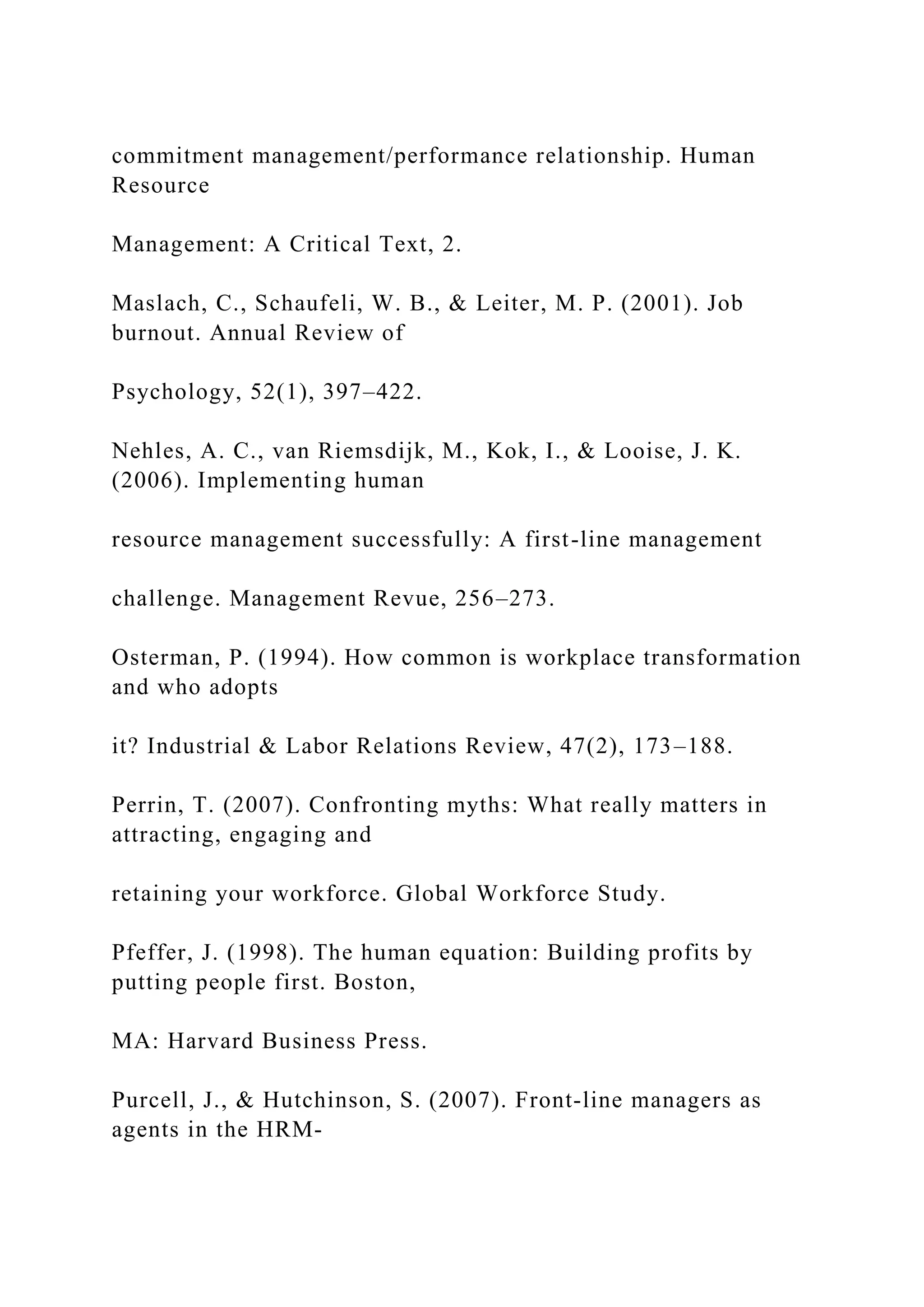 commitment management/performance relationship. Human
Resource
Management: A Critical Text, 2.
Maslach, C., Schaufeli, W. B., & Leiter, M. P. (2001). Job
burnout. Annual Review of
Psychology, 52(1), 397–422.
Nehles, A. C., van Riemsdijk, M., Kok, I., & Looise, J. K.
(2006). Implementing human
resource management successfully: A first-line management
challenge. Management Revue, 256–273.
Osterman, P. (1994). How common is workplace transformation
and who adopts
it? Industrial & Labor Relations Review, 47(2), 173–188.
Perrin, T. (2007). Confronting myths: What really matters in
attracting, engaging and
retaining your workforce. Global Workforce Study.
Pfeffer, J. (1998). The human equation: Building profits by
putting people first. Boston,
MA: Harvard Business Press.
Purcell, J., & Hutchinson, S. (2007). Front‐line managers as
agents in the HRM‐
 