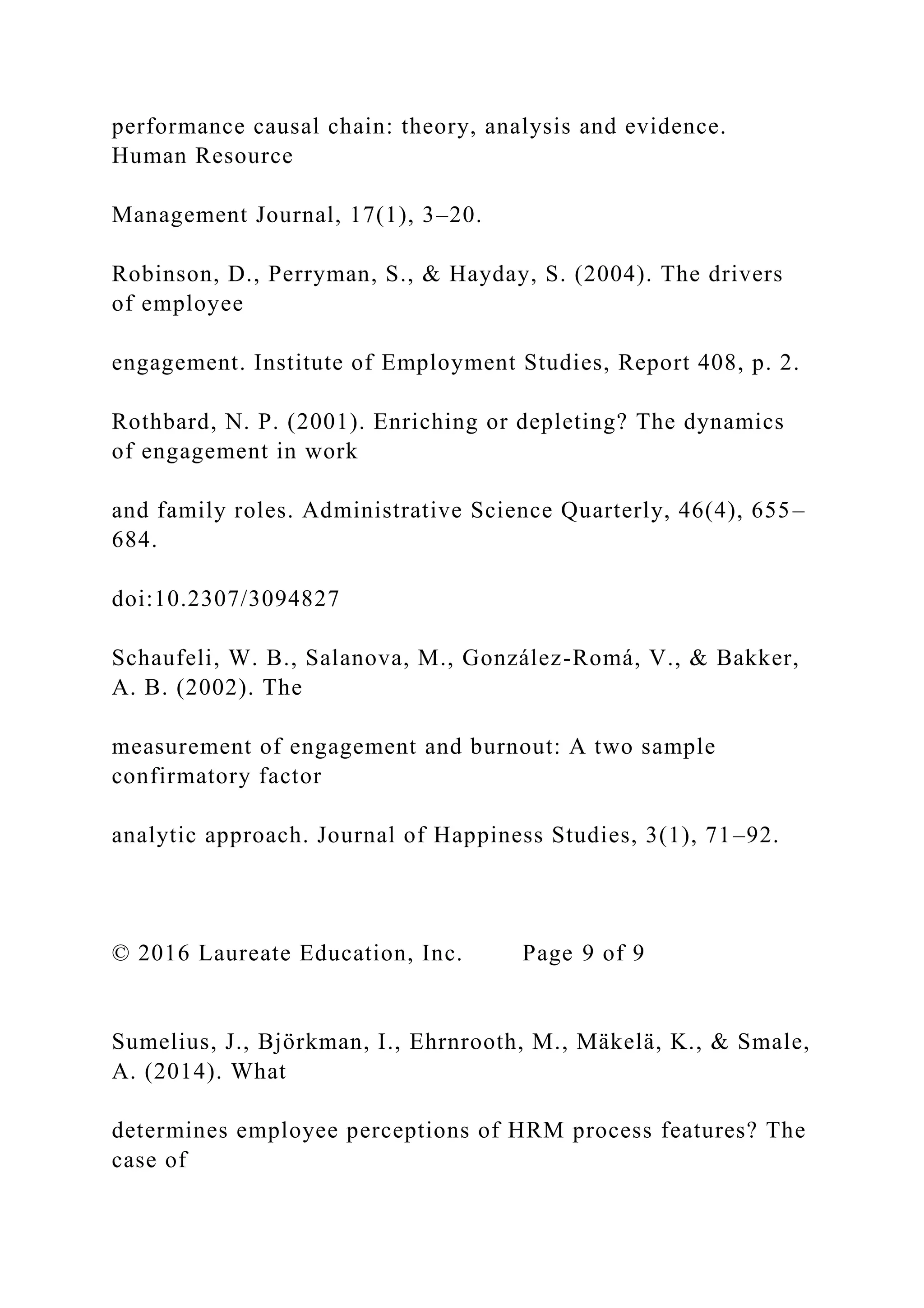 performance causal chain: theory, analysis and evidence.
Human Resource
Management Journal, 17(1), 3–20.
Robinson, D., Perryman, S., & Hayday, S. (2004). The drivers
of employee
engagement. Institute of Employment Studies, Report 408, p. 2.
Rothbard, N. P. (2001). Enriching or depleting? The dynamics
of engagement in work
and family roles. Administrative Science Quarterly, 46(4), 655–
684.
doi:10.2307/3094827
Schaufeli, W. B., Salanova, M., González-Romá, V., & Bakker,
A. B. (2002). The
measurement of engagement and burnout: A two sample
confirmatory factor
analytic approach. Journal of Happiness Studies, 3(1), 71–92.
© 2016 Laureate Education, Inc. Page 9 of 9
Sumelius, J., Björkman, I., Ehrnrooth, M., Mäkelä, K., & Smale,
A. (2014). What
determines employee perceptions of HRM process features? The
case of
 
