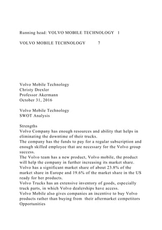 Running head: VOLVO MOBILE TECHNOLOGY 1
VOLVO MOBILE TECHNOLOGY 7
Volvo Mobile Technology
Christy Drexler
Professor Akermann
October 31, 2016
Volvo Mobile Technology
SWOT Analysis
Strengths
Volvo Company has enough resources and ability that helps in
eliminating the downtime of their trucks.
The company has the funds to pay for a regular subscription and
enough skilled employee that are necessary for the Volvo group
success.
The Volvo team has a new product, Volvo mobile, the product
will help the company in further increasing its market share.
Volvo has a significant market share of about 23.8% of the
market share in Europe and 19.6% of the market share in the US
ready for her products.
Volvo Trucks has an extensive inventory of goods, especially
truck parts, in which Volvo dealerships have access.
Volvo Mobile also gives companies an incentive to buy Volvo
products rather than buying from their aftermarket competitors
Opportunities
 