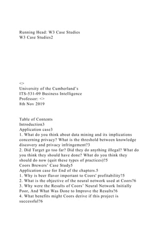 Running Head: W3 Case Studies
W3 Case Studies2
<>
University of the Cumberland’s
ITS-531-09 Business Intelligence
Professor: <>
8th Nov 2019
Table of Contents
Introduction3
Application case3
1. What do you think about data mining and its implications
concerning privacy? What is the threshold between knowledge
discovery and privacy infringement?3
2. Did Target go too far? Did they do anything illegal? What do
you think they should have done? What do you think they
should do now (quit these types of practices)?5
Coors Brewers’ Case Study5
Application case for End of the chapters.5
1. Why is beer flavor important to Coors' profitability?5
2. What is the objective of the neural network used at Coors?6
3. Why were the Results of Coors’ Neural Network Initially
Poor, And What Was Done to Improve the Results?6
4. What benefits might Coors derive if this project is
successful?6
 