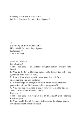 Running Head: W6 Case Studies
W6 Case Studies- Business Intelligence 2
<>
University of the Cumberland’s
ITS-531-09 Business Intelligence
Professor: <>
27th Nov 2019
Table of Contents
Introduction3
Application case - Tax Collections Optimization for New York
State3
1. What is the key difference between the former tax collection
system and the new system?3
2. List at least three benefits that were derived from
implementing the new system.3
3. In what ways do analytics and optimization support the
generation of an efficient tax collection system?4
4. Why was tax collection a target for decreasing the budget
deficit in the State of New York?4
Diagram15
Application case - Solving Crimes by Sharing Digital Forensic
Knowledge.6
1. Why should digital forensics information be shared among
law enforcement communities?6
 