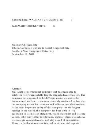 Running head: WALMART CHICKEN BITE 1
WALMART CHICKEN BITE 8
Walmart Chicken Bite
Ethics, Corporate Culture & Social Responsibility
Southern New Hampshire University
September 16, 2018
Abstract
Wal-Mart is international company that has been able to
establish itself successfully largely through diversification. The
company has expanded to 14 different countries across the
international market. Its success is mainly attributed to fact that
the company values its customer and believes that the customer
is the most important entity of this company. As the largest
retailer in the world, the company has been able to live
according to its mission statement, vision statement and its core
values. Like many other institutions, Walmart strives to achieve
its strategic competitiveness and stay ahead of competitors.
However, both external and internal environmental aspects
 