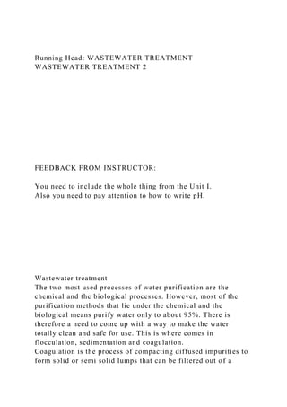 Running Head: WASTEWATER TREATMENT
WASTEWATER TREATMENT 2
FEEDBACK FROM INSTRUCTOR:
You need to include the whole thing from the Unit I.
Also you need to pay attention to how to write pH.
Wastewater treatment
The two most used processes of water purification are the
chemical and the biological processes. However, most of the
purification methods that lie under the chemical and the
biological means purify water only to about 95%. There is
therefore a need to come up with a way to make the water
totally clean and safe for use. This is where comes in
flocculation, sedimentation and coagulation.
Coagulation is the process of compacting diffused impurities to
form solid or semi solid lumps that can be filtered out of a
 