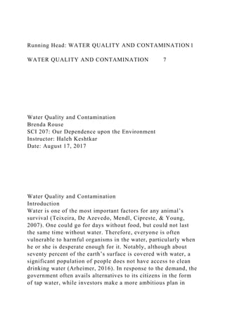 Running Head: WATER QUALITY AND CONTAMINATION 1
WATER QUALITY AND CONTAMINATION 7
Water Quality and Contamination
Brenda Rouse
SCI 207: Our Dependence upon the Environment
Instructor: Haleh Keshtkar
Date: August 17, 2017
Water Quality and Contamination
Introduction
Water is one of the most important factors for any animal’s
survival (Teixeira, De Azevedo, Mendl, Cipreste, & Young,
2007). One could go for days without food, but could not last
the same time without water. Therefore, everyone is often
vulnerable to harmful organisms in the water, particularly when
he or she is desperate enough for it. Notably, although about
seventy percent of the earth’s surface is covered with water, a
significant population of people does not have access to clean
drinking water (Arheimer, 2016). In response to the demand, the
government often avails alternatives to its citizens in the form
of tap water, while investors make a more ambitious plan in
 