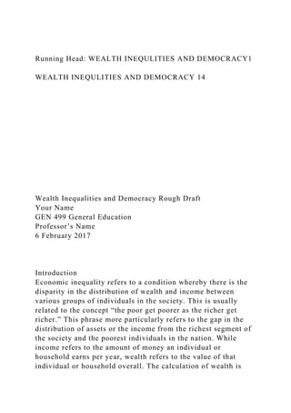 Running Head: WEALTH INEQULITIES AND DEMOCRACY1
WEALTH INEQULITIES AND DEMOCRACY 14
Wealth Inequalities and Democracy Rough Draft
Your Name
GEN 499 General Education
Professor’s Name
6 February 2017
Introduction
Economic inequality refers to a condition whereby there is the
disparity in the distribution of wealth and income between
various groups of individuals in the society. This is usually
related to the concept “the poor get poorer as the richer get
richer.” This phrase more particularly refers to the gap in the
distribution of assets or the income from the richest segment of
the society and the poorest individuals in the nation. While
income refers to the amount of money an individual or
household earns per year, wealth refers to the value of that
individual or household overall. The calculation of wealth is
 