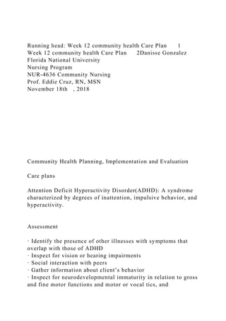 Running head: Week 12 community health Care Plan 1
Week 12 community health Care Plan 2Danisse Gonzalez
Florida National University
Nursing Program
NUR-4636 Community Nursing
Prof. Eddie Cruz, RN, MSN
November 18th , 2018
Community Health Planning, Implementation and Evaluation
Care plans
Attention Deficit Hyperactivity Disorder(ADHD): A syndrome
characterized by degrees of inattention, impulsive behavior, and
hyperactivity.
Assessment
· Identify the presence of other illnesses with symptoms that
overlap with those of ADHD
· Inspect for vision or hearing impairments
· Social interaction with peers
· Gather information about client’s behavior
· Inspect for neurodevelopmental immaturity in relation to gross
and fine motor functions and motor or vocal tics, and
 
