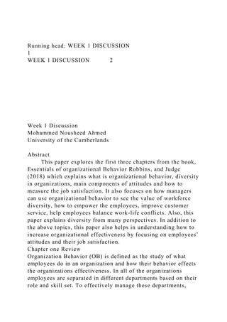 Running head: WEEK 1 DISCUSSION
1
WEEK 1 DISCUSSION 2
Week 1 Discussion
Mohammed Nousheed Ahmed
University of the Cumberlands
Abstract
This paper explores the first three chapters from the book,
Essentials of organizational Behavior Robbins, and Judge
(2018) which explains what is organizational behavior, diversity
in organizations, main components of attitudes and how to
measure the job satisfaction. It also focuses on how managers
can use organizational behavior to see the value of workforce
diversity, how to empower the employees, improve customer
service, help employees balance work-life conflicts. Also, this
paper explains diversity from many perspectives. In addition to
the above topics, this paper also helps in understanding how to
increase organizational effectiveness by focusing on employees’
attitudes and their job satisfaction.
Chapter one Review
Organization Behavior (OB) is defined as the study of what
employees do in an organization and how their behavior effects
the organizations effectiveness. In all of the organizations
employees are separated in different departments based on their
role and skill set. To effectively manage these departments,
 