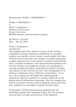 Running head: WEEK 3 ASSIGNMENT 1
1
WEEK 3 ASSIGMENT 1
6
Week 3 Assignment 1
Nikema Foster-Carrero
Strayer University
BUS499 Business Administration Capstone
Dr. Brian C. Grizzell
Date July 22, 2018
Week 3 Assignment 1
Introduction
The company that I have chosen to discuss in this writing
assignment is Google. Starting as Backrub by two graduate
students who had the vision to create a search engine with links
attached to the world wide web. Google is a leading technology
company that consists of vast amounts of software and hardware
that is available worldwide. Their unconventional methods were
the basis Google was founded by and they are continuing by
creating hundreds of products used daily by millions of people
and majority of their services are free. Their headquarters is in
Parkway in Mountain View, California, United States. As of
now, this company has developed and implemented the
mechanisms that have enabled it to compete effectively in the
global realm of Information technology. Also, the company has
heavily invested in the most modern programs and services that
have enabled it to consolidate its global business status.
In this paper I will be discussing how globalization and
technology changes have impacted Google, how the company
can earn above average returns based on the industrial
 