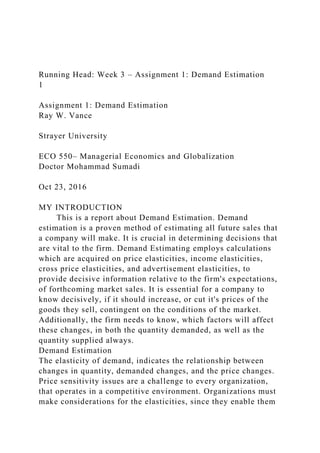 Running Head: Week 3 – Assignment 1: Demand Estimation
1
Assignment 1: Demand Estimation
Ray W. Vance
Strayer University
ECO 550– Managerial Economics and Globalization
Doctor Mohammad Sumadi
Oct 23, 2016
MY INTRODUCTION
This is a report about Demand Estimation. Demand
estimation is a proven method of estimating all future sales that
a company will make. It is crucial in determining decisions that
are vital to the firm. Demand Estimating employs calculations
which are acquired on price elasticities, income elasticities,
cross price elasticities, and advertisement elasticities, to
provide decisive information relative to the firm's expectations,
of forthcoming market sales. It is essential for a company to
know decisively, if it should increase, or cut it's prices of the
goods they sell, contingent on the conditions of the market.
Additionally, the firm needs to know, which factors will affect
these changes, in both the quantity demanded, as well as the
quantity supplied always.
Demand Estimation
The elasticity of demand, indicates the relationship between
changes in quantity, demanded changes, and the price changes.
Price sensitivity issues are a challenge to every organization,
that operates in a competitive environment. Organizations must
make considerations for the elasticities, since they enable them
 