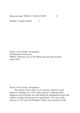 Running head: WEEK 5 CASE STUDY 2
WEEK 5 CASE STUDY 1
Week 5 Case Study Assignment
Chamberlain University
NR601: Primary Care of the Maturing and Aged Family
April 2019
Week 5 Case Study Assignment
The intent of this paper is to examine subjective and
objective findings of a case study patient to appropriately
diagnose and formulate an individualized management plan that
utilizes evidence-based practice guidelines. The case study
patient is a 55-year-old Hispanic female who presents to the
 
