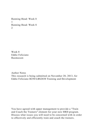 Running Head: Week 8
1
Running Head: Week 8
2
Week 8
Eddie Feliciano
Rasmussen
Author Notes
This research is being submitted on November 28, 2013, for
Eddie Feliciano B250/LBS2030 Training and Development
You have agreed with upper management to provide a "Train
and Coach the Trainers" element for your new HRD program.
Discuss what issues you will need to be concerned with in order
to effectively and efficiently train and coach the trainers.
 