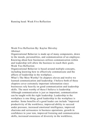 Running head: Week Five Reflection
Week Five Reflection By: Kaylee Shiveley
Abstract
Organizational Behavior is made up of many components, down
to the moods, personalities, and communication of an employee.
Knowing about how businesses utilizes communication within
and leadership will allow the business to reach their goals.
Week Two Reflection
Organizational Behavior is based around multiple concepts,
including knowing how to effectively communicate and the
affects of leadership in the workplace. .
What’s The Most Worthy? In chapters eleven and twelve we
learned communication and leadership. I believe both of these
chapters cover extremely important information since
businesses rely heavily on good communication and leadership
skills. The most worthy of these I believe is leadership.
Although communication is just as important, communication
can be taught with the right leadership. Leadership in the
workplace is one thing; good leadership in the workplace is
another. Some benefits of a good leader can include “improved
productivity of the workforce, improved ability to succeed
under pressure, increased emotional intelligence, improved
charisma and seriousness in business operations, growth in
confidence in your tem, improved listening and communication
skills, increased awareness of diversity in the workforce,
 