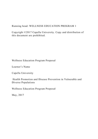 Running head: WELLNESS EDUCATION PROGRAM 1
Copyright ©2017 Capella University. Copy and distribution of
this document are prohibited.
Wellness Education Program Proposal
Learner’s Name
Capella University
Health Promotion and Disease Prevention in Vulnerable and
Diverse Populations
Wellness Education Program Proposal
May, 2017
 
