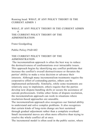 Running head: WHAT, IF ANY POLICY THEORY IS THE
CURRENT ADMIN 1
WHAT, IF ANY POLICY THEORY IS THE CURRENT ADMIN
4
THE CURRENT POLICY THEORY OF THE
ADMINISTRATION
Franz Goedgedrag
Public Policy PAD 602
THE CURRENT POLICY THEORY OF THE
ADMINISTRATION
The incrementalism approach is often the best way to reduce
the destructiveness of confrontations over intractable issues.
This approach begins by identifying any conflict problems that
increase the conflict's overall destructiveness or threaten the
parties' ability to make a wise decision or advance their
interests. Although many incrementalism treatments require the
corporative effort of contending parties, others can be
implemented unilaterally. Similarly, while some treatments are
relatively easy to implement, others require that the parties
develop new dispute-handling skills or secure the assistance of
outside professionals. Unlike other forms of dispute resolution,
the incrementalism approach can work in situations where
resolution-based approaches are unusable.
The incrementalism approach also recognizes our limited ability
to understand and solve complex problems. It also recognizes
that certain kinds of long-term change are best sustained
through gradual adjustment rather than a complete overhaul.
Small incremental moves are often more effective than trying to
resolve the whole conflict all at once.
The incremental model is often used in the public sector, where
 