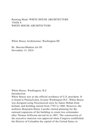 Running Head: WHITE HOUSE ARCHITECTURE
PAGE 6
WHITE HOUSE ARCHITECTURE
White House Architecture: Washington DC
Dr. Moreno/Modern Art III
November 13, 2014
White House: Washington, D.C
Introduction
White House acts as the official residence of U.S. president. It
is found in Pennsylvania Avenue Washington D.C. White House
was designed using Neoclassical style by James Hoban from
Ireland, and building started from 1792 to 1800. However, the
architect Benjamin Henry Latrobe started planning for the
outward expansion of the building to create two colonnades
after Thomas Jefferson moved-in in 1801. The construction of
the executive mansion was approved when Congress established
the District of Columbia the capital of the United States in
 