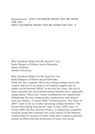 Running head: WHY FACEBOOK MIGHT NOT BE GOOD
FOR YOU 1
WHY FACEBOOK MIGHT NOT BE GOOD FOR YOU 9
Why Facebook Might Not Be Good for You:
Some Dangers of Online Social Networks
James Gardiner
Seattle University
Why Facebook Might Not Be Good for You:
Some Dangers of Online Social Networks
Walk into any computer lab at any college campus across the
country and you’ll see dozen’s of students logged onto an
online social network (OSN). In the last few years, the use of
these networks has skyrocketed among Internet users, especially
young adults. These new virtual communities are significantly
influencing the way young people communicate and interact
with one another. A report titled “E-Expectations: The Class of
2007” went so far as to label upcoming college freshmen “the
Social-Networking Generation” (qtd. in Joly, 2007, para. 3).
In late 2006, the Pew Internet Project, a nonpartisan, nonprofit
research group that examines the social impact of the Internet,
reported that 55 percent of online teens have created a personal
profile on OSNs and that 48 percent of teens visit social
 