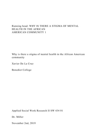 Running head: WHY IS THERE A STIGMA OF MENTAL
HEALTH IN THE AFRICAN
AMERICAN COMMUNITY 1
Why is there a stigma of mental health in the African American
community
Xavier De La Cruz
Benedict College
Applied Social Work Research II SW 434 01
Dr. Miller
November 2nd, 2019
 