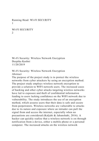 Running Head: WI-FI SECURITY
1
WI-FI SECURITY
2
Wi-Fi Security: Wireless Network Encryption
Deepika Kashni
11/20/2019
Wi-Fi Security: Wireless Network Encryption
Abstract
The purpose of the project study is to protect the wireless
networks from cyber attackers by using an encryption method.
The project study employs wireless network encryption to
provide a solution to WIFI network users. The increased cases
of hacking and other cyber attacks targeting wireless networks
have led to exposure and theft of confidential information
leading to users lacking confidence on the WIFI network due to
vulnerability. The study introduces the use of an encryption
method, which assures users that their data is safe and secure
from perpetrators. Wireless networks are vulnerable to attacks
due to its nature and exposure where an intruder can pull the
signal from and access the internet, especially when no
precautions are considered (Kaljahi & Jahanshahi, 2016). A
hacker can quickly realize that a wireless network is on through
notification from a device, either a mobile phone or a personal
computer. The increased attacks on the wireless network
 
