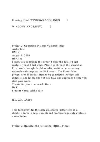 Running Head: WINDOWS AND LINUX 1
WINDOWS AND LINUX 12
Project 2: Operating Systems Vulnerabilities
Aisha Tate
UMUC
August 8, 2019
Hi Aisha
I know you submitted this report before the detailed self
analysis you did last week. Please go through this checklist.
First, work through the lab results, perform the necessary
research and complete the SAR report. The PowerPoint
presentation is the last item to be completed. Review this
checklist and let me know if you have any questions before you
start your work.
Thanks for your continued efforts.
Dr K
Student Name: Aisha Tate
Date:6-Sep-2019
This form provides the same classroom instructions in a
checklist form to help students and professors quickly evaluate
a submission
Project 2: Requires the Following THREE Pieces
 