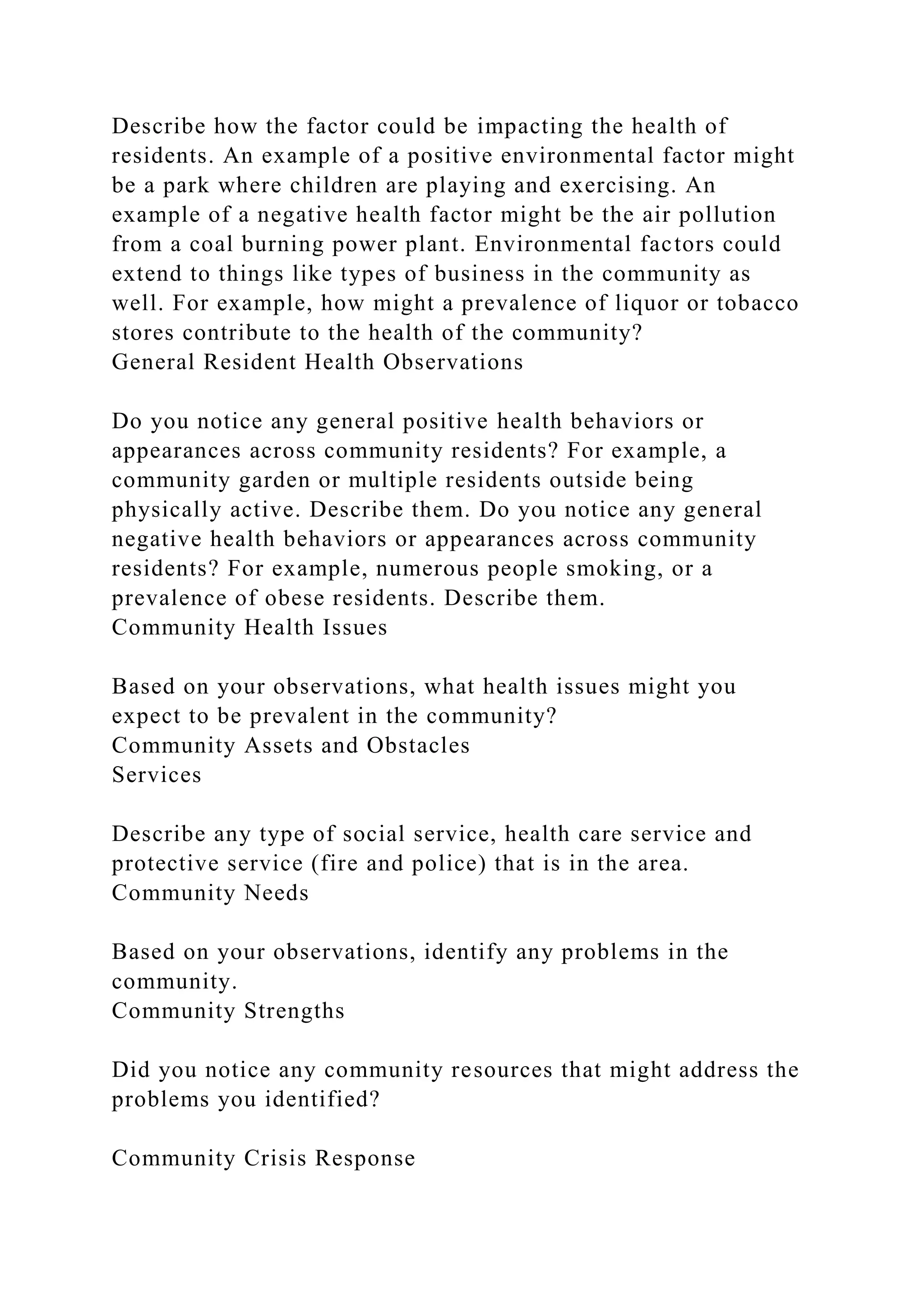 Describe how the factor could be impacting the health of
residents. An example of a positive environmental factor might
be a park where children are playing and exercising. An
example of a negative health factor might be the air pollution
from a coal burning power plant. Environmental factors could
extend to things like types of business in the community as
well. For example, how might a prevalence of liquor or tobacco
stores contribute to the health of the community?
General Resident Health Observations
Do you notice any general positive health behaviors or
appearances across community residents? For example, a
community garden or multiple residents outside being
physically active. Describe them. Do you notice any general
negative health behaviors or appearances across community
residents? For example, numerous people smoking, or a
prevalence of obese residents. Describe them.
Community Health Issues
Based on your observations, what health issues might you
expect to be prevalent in the community?
Community Assets and Obstacles
Services
Describe any type of social service, health care service and
protective service (fire and police) that is in the area.
Community Needs
Based on your observations, identify any problems in the
community.
Community Strengths
Did you notice any community resources that might address the
problems you identified?
Community Crisis Response
 