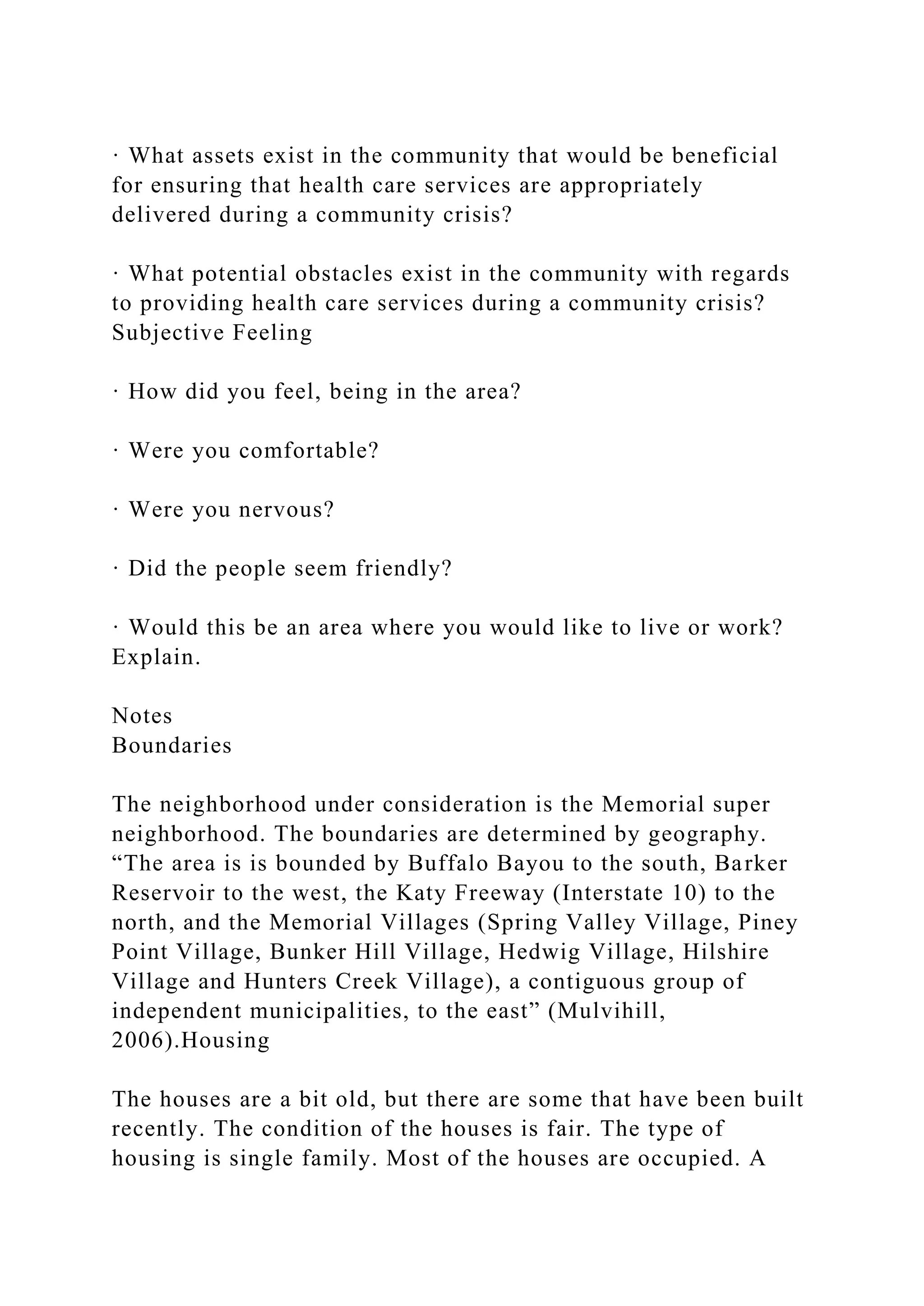 · What assets exist in the community that would be beneficial
for ensuring that health care services are appropriately
delivered during a community crisis?
· What potential obstacles exist in the community with regards
to providing health care services during a community crisis?
Subjective Feeling
· How did you feel, being in the area?
· Were you comfortable?
· Were you nervous?
· Did the people seem friendly?
· Would this be an area where you would like to live or work?
Explain.
Notes
Boundaries
The neighborhood under consideration is the Memorial super
neighborhood. The boundaries are determined by geography.
“The area is is bounded by Buffalo Bayou to the south, Barker
Reservoir to the west, the Katy Freeway (Interstate 10) to the
north, and the Memorial Villages (Spring Valley Village, Piney
Point Village, Bunker Hill Village, Hedwig Village, Hilshire
Village and Hunters Creek Village), a contiguous group of
independent municipalities, to the east” (Mulvihill,
2006).Housing
The houses are a bit old, but there are some that have been built
recently. The condition of the houses is fair. The type of
housing is single family. Most of the houses are occupied. A
 