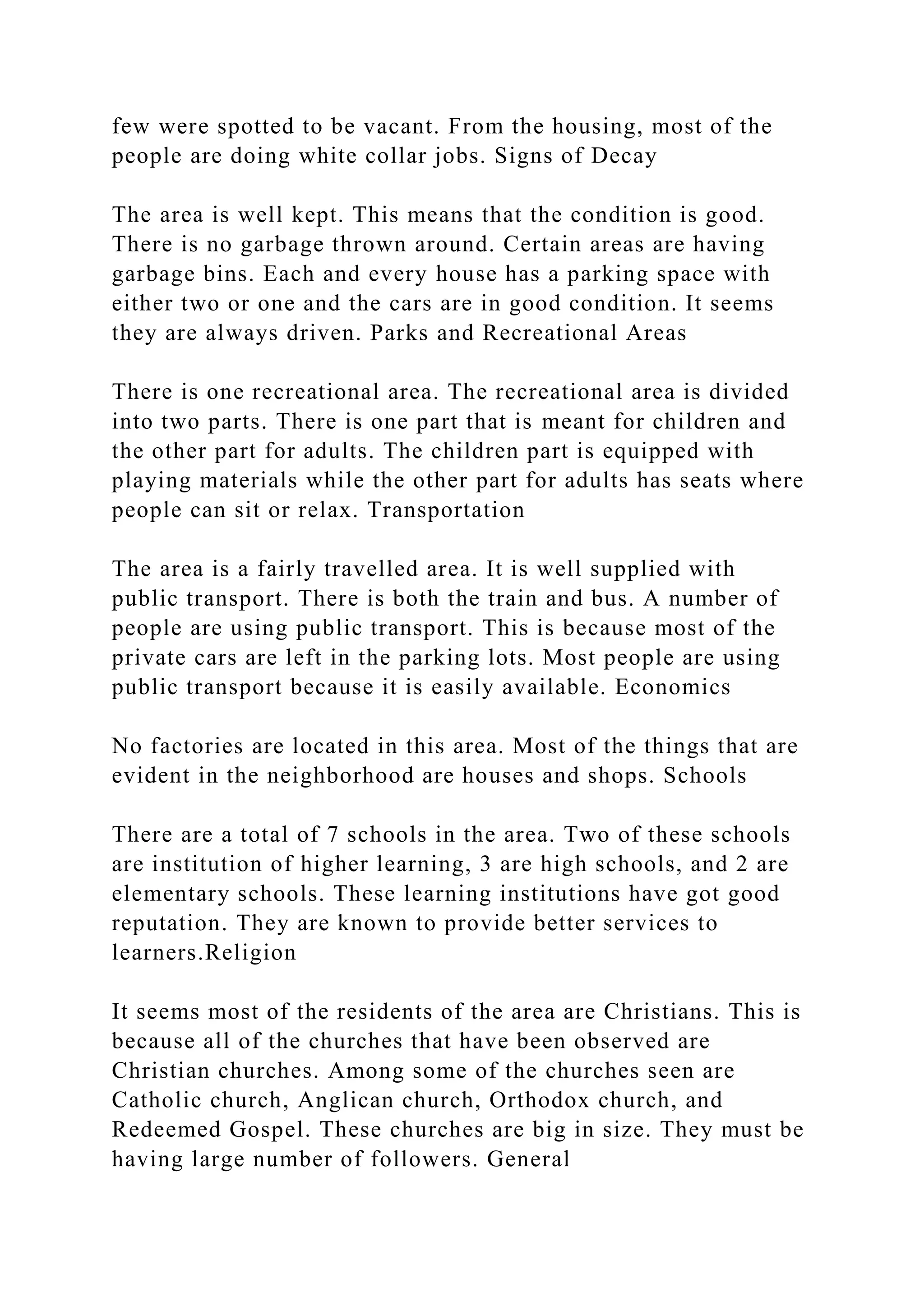 few were spotted to be vacant. From the housing, most of the
people are doing white collar jobs. Signs of Decay
The area is well kept. This means that the condition is good.
There is no garbage thrown around. Certain areas are having
garbage bins. Each and every house has a parking space with
either two or one and the cars are in good condition. It seems
they are always driven. Parks and Recreational Areas
There is one recreational area. The recreational area is divided
into two parts. There is one part that is meant for children and
the other part for adults. The children part is equipped with
playing materials while the other part for adults has seats where
people can sit or relax. Transportation
The area is a fairly travelled area. It is well supplied with
public transport. There is both the train and bus. A number of
people are using public transport. This is because most of the
private cars are left in the parking lots. Most people are using
public transport because it is easily available. Economics
No factories are located in this area. Most of the things that are
evident in the neighborhood are houses and shops. Schools
There are a total of 7 schools in the area. Two of these schools
are institution of higher learning, 3 are high schools, and 2 are
elementary schools. These learning institutions have got good
reputation. They are known to provide better services to
learners.Religion
It seems most of the residents of the area are Christians. This is
because all of the churches that have been observed are
Christian churches. Among some of the churches seen are
Catholic church, Anglican church, Orthodox church, and
Redeemed Gospel. These churches are big in size. They must be
having large number of followers. General
 