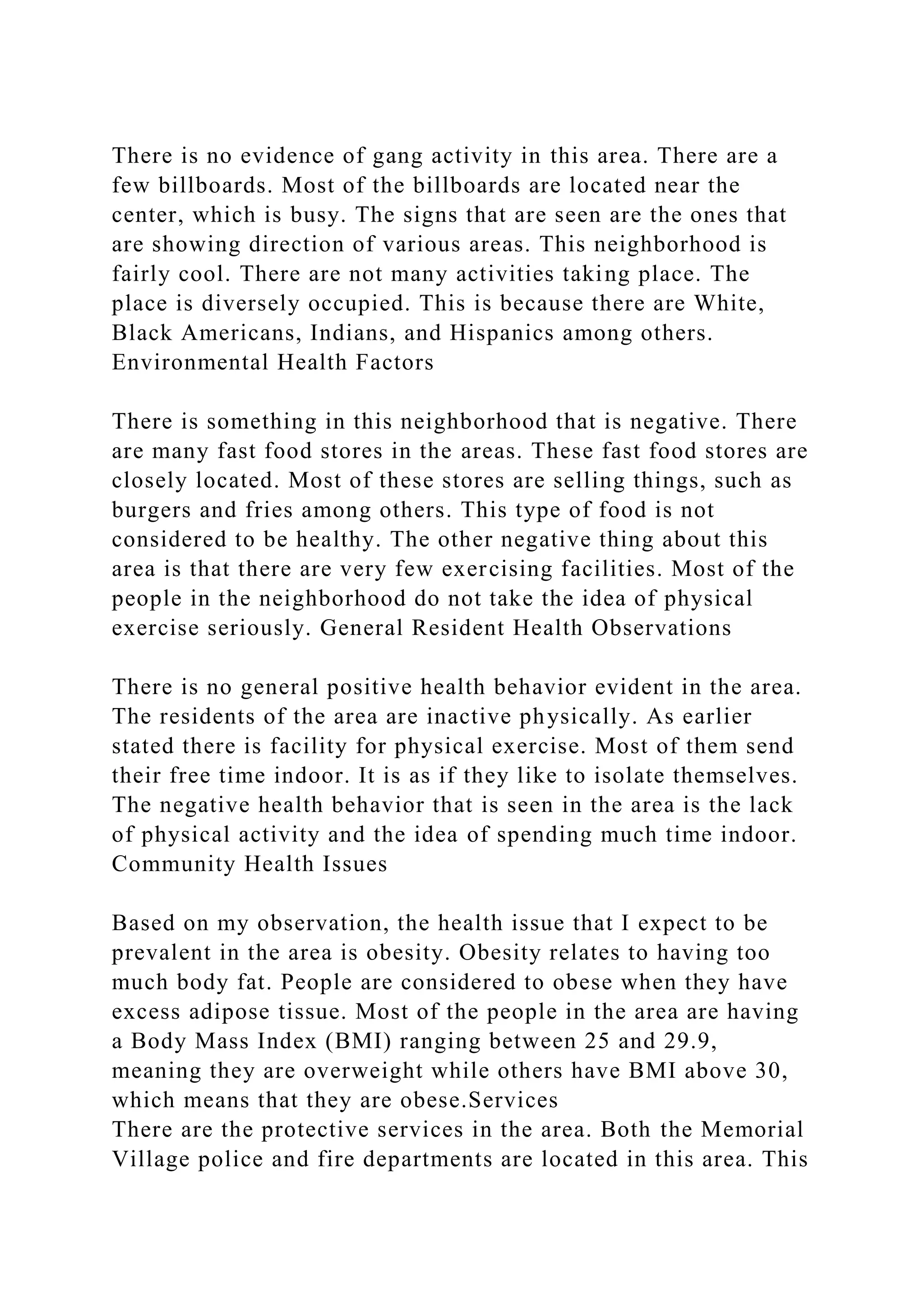 There is no evidence of gang activity in this area. There are a
few billboards. Most of the billboards are located near the
center, which is busy. The signs that are seen are the ones that
are showing direction of various areas. This neighborhood is
fairly cool. There are not many activities taking place. The
place is diversely occupied. This is because there are White,
Black Americans, Indians, and Hispanics among others.
Environmental Health Factors
There is something in this neighborhood that is negative. There
are many fast food stores in the areas. These fast food stores are
closely located. Most of these stores are selling things, such as
burgers and fries among others. This type of food is not
considered to be healthy. The other negative thing about this
area is that there are very few exercising facilities. Most of the
people in the neighborhood do not take the idea of physical
exercise seriously. General Resident Health Observations
There is no general positive health behavior evident in the area.
The residents of the area are inactive physically. As earlier
stated there is facility for physical exercise. Most of them send
their free time indoor. It is as if they like to isolate themselves.
The negative health behavior that is seen in the area is the lack
of physical activity and the idea of spending much time indoor.
Community Health Issues
Based on my observation, the health issue that I expect to be
prevalent in the area is obesity. Obesity relates to having too
much body fat. People are considered to obese when they have
excess adipose tissue. Most of the people in the area are having
a Body Mass Index (BMI) ranging between 25 and 29.9,
meaning they are overweight while others have BMI above 30,
which means that they are obese.Services
There are the protective services in the area. Both the Memorial
Village police and fire departments are located in this area. This
 
