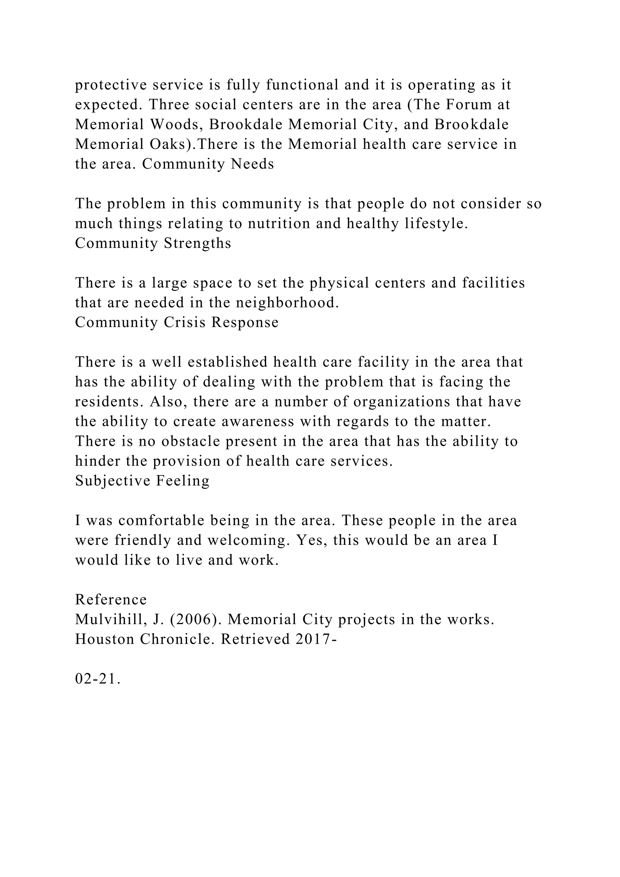 protective service is fully functional and it is operating as it
expected. Three social centers are in the area (The Forum at
Memorial Woods, Brookdale Memorial City, and Brookdale
Memorial Oaks).There is the Memorial health care service in
the area. Community Needs
The problem in this community is that people do not consider so
much things relating to nutrition and healthy lifestyle.
Community Strengths
There is a large space to set the physical centers and facilities
that are needed in the neighborhood.
Community Crisis Response
There is a well established health care facility in the area that
has the ability of dealing with the problem that is facing the
residents. Also, there are a number of organizations that have
the ability to create awareness with regards to the matter.
There is no obstacle present in the area that has the ability to
hinder the provision of health care services.
Subjective Feeling
I was comfortable being in the area. These people in the area
were friendly and welcoming. Yes, this would be an area I
would like to live and work.
Reference
Mulvihill, J. (2006). Memorial City projects in the works.
Houston Chronicle. Retrieved 2017-
02-21.
 