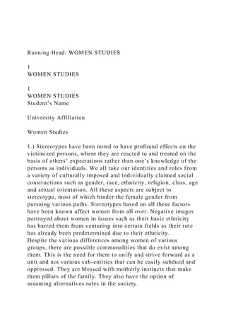 Running Head: WOMEN STUDIES
1
WOMEN STUDIES
1
WOMEN STUDIES
Student’s Name
University Affiliation
Women Studies
1.) Stereotypes have been noted to have profound effects on the
victimized persons, where they are reacted to and treated on the
basis of others’ expectations rather than one’s knowledge of the
persons as individuals. We all take our identities and roles from
a variety of culturally imposed and individually claimed social
constructions such as gender, race, ethnicity, religion, class, age
and sexual orientation. All these aspects are subject to
stereotype, most of which hinder the female gender from
pursuing various paths. Stereotypes based on all these factors
have been known affect women from all over. Negative images
portrayed about women in issues such as their basic ethnicity
has barred them from venturing into certain fields as their role
has already been predetermined due to their ethnicity.
Despite the various differences among women of various
groups, there are possible commonalities that do exist among
them. This is the need for them to unify and strive forward as a
unit and not various sub-entities that can be easily subdued and
oppressed. They are blessed with motherly instincts that make
them pillars of the family. They also have the option of
assuming alternatives roles in the society.
 