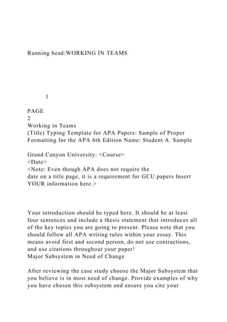 Running head:WORKING IN TEAMS
1
PAGE
2
Working in Teams
(Title) Typing Template for APA Papers: Sample of Proper
Formatting for the APA 6th Edition Name: Student A. Sample
Grand Canyon University: <Course>
<Date>
<Note: Even though APA does not require the
date on a title page, it is a requirement for GCU papers Insert
YOUR information here.>
Your introduction should be typed here. It should be at least
four sentences and include a thesis statement that introduces all
of the key topics you are going to present. Please note that you
should follow all APA writing rules within your essay. This
means avoid first and second person, do not use contractions,
and use citations throughout your paper!
Major Subsystem in Need of Change
After reviewing the case study choose the Major Subsystem that
you believe is in most need of change. Provide examples of why
you have chosen this subsystem and ensure you cite your
 