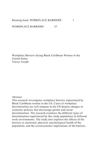 Running head: WORKPLACE BARRIERS 1
WORKPLACE BARRIERS 27
Workplace Barriers facing Black Caribbean Women in the
United States
Tracey Joseph
Abstract
This research investigates workplace barriers experienced by
Black Caribbean women in the US. Cases of workplace
discrimination are still rampant in the US despite changes in
economic policies that discourage gender and racial
discrimination. The research examines the different types of
discrimination experienced by this study population in different
work environments. The study also explores the effects of the
barriers to emotional, physical, psychological health of the
population, and the socioeconomic implications of the barriers.
 