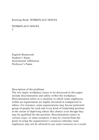 Running Head: WORKPLACE ISSUES
WORKPLACE ISSUES
2
English Homework
Student’s Name
Institutional Affiliation
Professor’s Name
Description of the problems
The two major workplace issues to be discussed in this paper
include discrimination and safety within the workplace.
Discrimination refers to a situation in which some employees
within an organization are highly favoured in comparison to
others. For instance, some organizations may favour particular
group of people for each and every kind of leadership position
at the extent of depriving others this chance even though they
may be qualified for the position. Discrimination comes in
various ways; in some scenarios it may be viewed from the
point of using the organization’s resources whereby some
employees may not be allowed to use some resources as a result
 