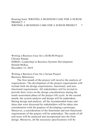 Running head: WRITING A BUSINESS CASE FOR A SCRUM
PROJECT 1
WRITING A BUSINESS CARE FOR A SCRUM PROJECT 7
Writing a Business Case for a SCRUM Project
Chioma Nnama
ISM643: Leadership in Business Systems Development
Donald McKay
December 15, 2019
Writing a Business Case for a Scrum Project
Business Milestones
The first month of the project will involve the analysis of
requirements. The development of the project requirements will
include both the design requirements, functional, and non-
functional requirements. All stakeholders will be invited to
provide their views on the design considerations during the
needs assessment phase of the project life cycle. In the second
month, the system analysis and design will be undertaken.
During design and analysis, all the recommended items and
ideas that were discussed by stakeholders will be taken into
consideration with the purpose of developing a prototype.
Moreover, a consideration of the functional and non-functional
requirements of the project will be undertaken. The needs of all
end-users will be analyzed and incorporated into the final
design. Moreover, all the necessary specifications will be
 