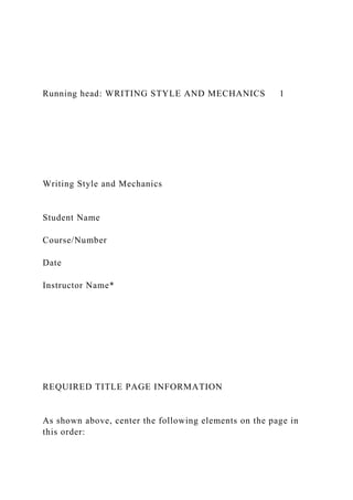Running head: WRITING STYLE AND MECHANICS 1
Writing Style and Mechanics
Student Name
Course/Number
Date
Instructor Name*
REQUIRED TITLE PAGE INFORMATION
As shown above, center the following elements on the page in
this order:
 