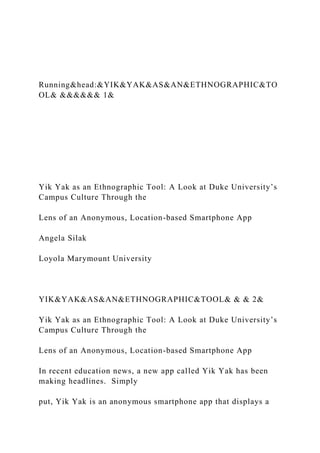 Running&head:&YIK&YAK&AS&AN&ETHNOGRAPHIC&TO
OL& &&&&&& 1&
Yik Yak as an Ethnographic Tool: A Look at Duke University’s
Campus Culture Through the
Lens of an Anonymous, Location-based Smartphone App
Angela Silak
Loyola Marymount University
YIK&YAK&AS&AN&ETHNOGRAPHIC&TOOL& & & 2&
Yik Yak as an Ethnographic Tool: A Look at Duke University’s
Campus Culture Through the
Lens of an Anonymous, Location-based Smartphone App
In recent education news, a new app called Yik Yak has been
making headlines. Simply
put, Yik Yak is an anonymous smartphone app that displays a
 