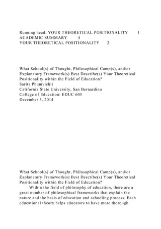Running head: YOUR THEORETICAL POSITIONALITY 1
ACADEMIC SUMMARY 4
YOUR THEORETICAL POSITIONALITY 2
What School(s) of Thought, Philosophical Camp(s), and/or
Explanatory Framework(s) Best Describe(s) Your Theoretical
Positionality within the Field of Education?
Sarita Phumvichit
California State University, San Bernardino
College of Education: EDUC 605
December 3, 2014
What School(s) of Thought, Philosophical Camp(s), and/or
Explanatory Framework(s) Best Describe(s) Your Theoretical
Positionality within the Field of Education?
Within the field of philosophy of education, there are a
great number of philosophical frameworks that explain the
nature and the basis of education and schooling process. Each
educational theory helps educators to have more thorough
 
