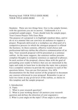 Running head: YOUR TITLE GOES HERE 1
YOUR TITLE GOES HERE 2
Students: There are two things here: first is the sample format,
with the questions you are to answer. Underneath it is a
completed sample paper. Yours should look the sample paper.
Your Course Project Title Goes Here
The purpose of a proposal is to highlight standout ideas, and to
do so in a manner that can convince an audience to support a
project. Proposals delivered in a workplace are often part of a
competitive process in which the strongest proposal is offered
the business. In these contexts, effective word choice and
professional delivery define the effective communication of an
idea. Your research proposal will be presented as a sentence
outline. As the name suggests, the sentence outline presents
complete thoughts in complete sentences as opposed to phrases.
In each section of the proposal, choose ideas with the goal of
persuading your reader to believe that you are interested in the
topic and ready to learn how to develop the topic into a project.
Use a complete sentence to provide the response to each of the
questions below. You can use first person. Use APA
documentation for the final section of the proposal to document
any sources referenced in your proposal. Remember to put at
least two items at any given level of the outline, as shown in
this template and the sample proposal.
I. Introduction
A. Topic
1. What is your research question?
2. What is your working thesis? (It answers your research
question and defines the direction of your argument.)
3. What is your angle on the topic? (Your angle is your unique
 